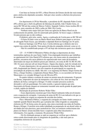 O Chefe, por Ivo Patarra
©2006 Ivo Patarra
Este livro é distribuído pela licença Creative Commons
http://www.escandalodomensalao.com.br/
177
Com base na liminar do STF, a Mesa Diretora da Câmara decide dar mais tempo
para a defesa dos deputados acusados. Adia por cinco sessões a abertura dos processos
de cassação.
Em depoimento à CPI do Mensalão, o presidente do PP, deputado Pedro Corrêa
(PE), afirma que o chefe de gabinete da liderança do partido, João Cláudio Genu, só
sacou R$ 700 mil das contas de Marcos Valério. Segundo Valério, Genu recebeu R$ 4,1
milhões, entre setembro de 2003 e julho de 2004. Diz Corrêa:
– Nenhum outro saque feito por Genu nas agências do Banco Rural era do
conhecimento do partido, nem foi autorizado pelo partido. Se houve saque, o dinheiro
foi para pessoas que eu não conheço.
O dinheiro, pelo jeito, sumiu. Agora, a explicação de Corrêa para os R$ 700 mil:
– O Genu foi duas vezes ao Banco Rural sacar dinheiro para pagar os serviços
do advogado Paulo Goyaz, que defendeu o deputado Ronivon Santiago em 36 ações.
Ronivon Santiago é do PP do Acre. Corrêa informa que o dinheiro não teve
registro nas contas do partido. Nem quitou dívidas de campanha eleitoral, como se vê..
– Não foi contabilizado porque o PT até hoje não esclareceu quem era o doador.
125 – 15 /9/2005 O Ministério Público divulga os depoimentos de duas
testemunhas sigilosas do caso Santo André. Uma empregada doméstica que trabalhou
no apartamento de Celso Daniel (PT) afirmou que, oito meses antes do assassinato do
prefeito, encontrou três sacos plásticos de supermercado num canto da lavanderia,
abarrotados de maços de dinheiro presos por elásticos, em notas de R$ 10, R$ 50 e R$
100. Os sacos estavam sob um lençol branco. Alguns dias depois, tudo foi retirado de lá.
O outro depoimento é de um garçom do restaurante Baby Beef de Santo André
(SP), freqüentado por Daniel e por três suspeitos de participação no esquema de
arrecadação de propina na cidade. São eles: o ex-segurança de Daniel, Sérgio Gomes da
Silva, o Sérgio Sombra; o empresário Ronan Maria Pinto; e o ex-secretário de Serviços
Municipais e ex-vereador Klinger Luiz de Oliveira (PT).
Os quatro tinham o costume de sentar na mesma mesa do restaurante. O garçom
viu Ronan, empresário do setor de transportes e de coleta de lixo, tirar um maço de
dinheiro da bolsa e entregá-lo a Klinger. O então vereador procurou ocultá-lo,
deixando-o sob um guardanapo. Em outra ocasião, o garçom reparou que uma
funcionária de Ronan chegara ao restaurante trazendo uma sacola grande de papel para
o chefe, repleta de dinheiro.
Declaração do promotor Roberto Wider Filho:
– Esses depoimentos mostram que Celso Daniel realmente tinha envolvimento
com o esquema de corrupção. A presença de notas de R$ 10 é um indicativo de que os
recursos podem ter origem no esquema de caixinha dos ônibus.
Para o Ministério Público, o esquema de corrupção em Santo André começou a
implodir quando Daniel descobriu que a propina não vinha irrigando as campanhas
eleitorais do PT da forma como ele queria, mas estava morrendo nas mãos de Sombra,
Ronan e Klinger. O prefeito teria então trabalhado na preparação de um dossiê sobre as
atividades dos três parceiros, para neutralizá-los. Eles, ao tomarem conhecimento dos
planos de Daniel, teriam decidido fazer o seqüestro para obter documentos e
informações. Em seguida, o mataram. Do promotor Wider Filho:
– Ele foi eliminado porque se opôs ao esquema ao verificar que o dinheiro
estava sendo direcionado para os integrantes da quadrilha, e não mais para as
campanhas eleitorais de seu partido.
 