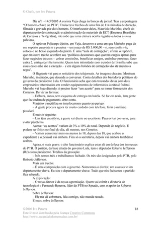 O Chefe, por Ivo Patarra
©2006 Ivo Patarra
Este livro é distribuído pela licença Creative Commons
http://www.escandalodomensalao.com.br/
18
Dia n°1 –14/5/2005 A revista Veja chega às bancas de jornal. Traz a reportagem
“O homem-chave do PTB”. Transcreve trechos de uma fita de 114 minutos de duração,
filmada e gravada por dois homens. O interlocutor deles, Maurício Marinho, chefe do
departamento de contratação e administração de materiais da ECT (Empresa Brasileira
de Correios e Telégrafos), não sabe que uma câmara oculta registrava todas as suas
palavras.
O repórter Policarpo Júnior, em Veja, descreve a cena em que Marinho pega de
um suposto empresário a propina – um maço de R$ 3.000,00 – e, sem conferi-lo,
coloca-o no bolso esquerdo do paletó. É uma “aula de corrupção”, afirma o repórter,
que em outro trecho se refere aos “políticos desonestos que querem cargos apenas para
fazer negócios escusos – cobrar comissões, beneficiar amigos, embolsar propinas, fazer
caixa 2, enriquecer ilicitamente. Quem tem intimidade com o poder de Brasília sabe que
esses casos não são a exceção – e em alguns bolsões de corrupção são até mesmo a
regra”.
O flagrante vai para o noticiário dos telejornais. As imagens chocam. Mostram
Marinho, inspirado, que desanda a conversar. Conta detalhes dos bastidores políticos do
governo do presidente Lula. O funcionário acha que está trocando idéias com dois
empresários interessados em vender equipamentos de informática à estatal federal.
Marinho vai logo dizendo: é preciso fazer “um acerto” para se tornar fornecedor dos
Correios. De várias formas:
– Dólares, euros, tem esquema de entrega em hotéis. Se for em reais, tem gente
que faz ordem de pagamento, abre conta.
Marinho tranqüiliza os interlocutores quanto ao perigo:
– A gente procura agora ter muito cuidado com telefone, falar o mínimo
possível.
E mais o seguinte:
– Uns têm escritório, a gente vai direto no escritório. Para evitar conversa, para
evitar problema.
Acena: “os acertos” variam de 3% a 10% do total. Depende do negócio. E
podem ser feitos no final do dia, ali mesmo, nos Correios:
– Vamos conversar mais ou menos às 18, depois das 18, que acabou o
expediente e o pessoal vai embora. Fica só a secretária, depois vai embora também e
acabou.
Agora, o mais grave: o alto funcionário explica estar ali em defesa dos interesses
do PTB. O partido, da base aliada do governo Lula, tem o deputado Roberto Jefferson
(RJ) como presidente. Trechos da gravação:
– Nós somos três e trabalhamos fechado. Os três são designados pelo PTB, pelo
Roberto Jefferson.
Mais um trecho:
– É uma composição com o governo. Nomeamos o diretor, um assessor e um
departamento-chave. Eu sou o departamento-chave. Tudo que nós fechamos o partido
fica sabendo.
A explicação:
– O novo diretor é da nossa agremiação. Quem vai cobrir a diretoria de
tecnologia é o Fernando Bezerra, líder do PTB no Senado, com o apoio do Roberto
Jefferson.
Sobre Jefferson:
– Ele me dá cobertura, fala comigo, não manda recado.
E mais, sobre Jefferson:
 