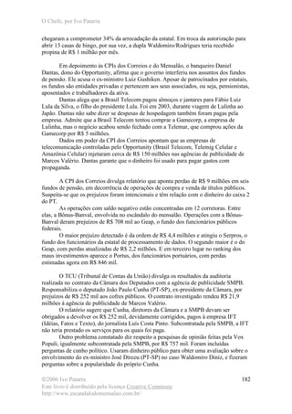 O Chefe, por Ivo Patarra
©2006 Ivo Patarra
Este livro é distribuído pela licença Creative Commons
http://www.escandalodomensalao.com.br/
182
chegaram a comprometer 34% da arrecadação da estatal. Em troca da autorização para
abrir 13 casas de bingo, por sua vez, a dupla Waldomiro/Rodrigues teria recebido
propina de R$ 1 milhão por mês.
Em depoimento às CPIs dos Correios e do Mensalão, o banqueiro Daniel
Dantas, dono do Opportunity, afirma que o governo interferiu nos assuntos dos fundos
de pensão. Ele acusa o ex-ministro Luiz Gushiken. Apesar de patrocinados por estatais,
os fundos são entidades privadas e pertencem aos seus associados, ou seja, pensionistas,
aposentados e trabalhadores da ativa.
Dantas alega que a Brasil Telecom pagou almoços e jantares para Fábio Luiz
Lula da Silva, o filho do presidente Lula. Foi em 2003, durante viagem de Lulinha ao
Japão. Dantas não sabe dizer se despesas de hospedagem também foram pagas pela
empresa. Admite que a Brasil Telecom tentou comprar a Gamecorp, a empresa de
Lulinha, mas o negócio acabou sendo fechado com a Telemar, que comprou ações da
Gamecorp por R$ 5 milhões.
Dados em poder da CPI dos Correios apontam que as empresas de
telecomunicação controladas pelo Opportunity (Brasil Telecom, Telemig Celular e
Amazônia Celular) injetaram cerca de R$ 150 milhões nas agências de publicidade de
Marcos Valério. Dantas garante que o dinheiro foi usado para pagar gastos com
propaganda.
A CPI dos Correios divulga relatório que aponta perdas de R$ 9 milhões em seis
fundos de pensão, em decorrência de operações de compra e venda de títulos públicos.
Suspeita-se que os prejuízos foram intencionais e têm relação com o dinheiro do caixa 2
do PT.
As operações com saldo negativo estão concentradas em 12 corretoras. Entre
elas, a Bônus-Banval, envolvida no escândalo do mensalão. Operações com a Bônus-
Banval deram prejuízos de R$ 708 mil ao Geap, o fundo dos funcionários públicos
federais.
O maior prejuízo detectado é da ordem de R$ 4,4 milhões e atingiu o Serpros, o
fundo dos funcionários da estatal de processamento de dados. O segundo maior é o do
Geap, com perdas atualizadas de R$ 2,2 milhões. E em terceiro lugar no ranking dos
maus investimentos aparece o Portus, dos funcionários portuários, com perdas
estimadas agora em R$ 846 mil.
O TCU (Tribunal de Contas da União) divulga os resultados da auditoria
realizada no contrato da Câmara dos Deputados com a agência de publicidade SMPB.
Responsabiliza o deputado João Paulo Cunha (PT-SP), ex-presidente da Câmara, por
prejuízos de R$ 252 mil aos cofres públicos. O contrato investigado rendeu R$ 21,9
milhões à agência de publicidade de Marcos Valério.
O relatório sugere que Cunha, diretores da Câmara e a SMPB devam ser
obrigados a devolver os R$ 252 mil, devidamente corrigidos, pagos à empresa IFT
(Idéias, Fatos e Texto), do jornalista Luís Costa Pinto. Subcontratada pela SMPB, a IFT
não teria prestado os serviços para os quais foi paga.
Outro problema constatado diz respeito a pesquisas de opinião feitas pela Vox
Populi, igualmente subcontratada pela SMPB, por R$ 757 mil. Foram incluídas
perguntas de cunho político. Usaram dinheiro público para obter uma avaliação sobre o
envolvimento do ex-ministro José Dirceu (PT-SP) no caso Waldomiro Diniz, e fizeram
perguntas sobre a popularidade do próprio Cunha.
 