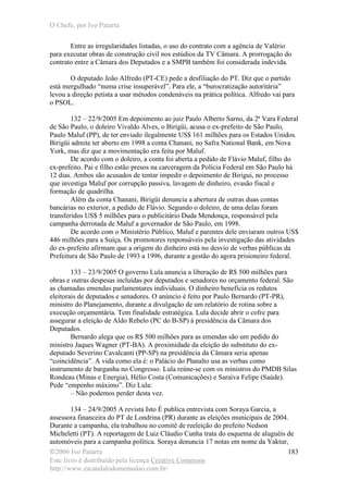 O Chefe, por Ivo Patarra
©2006 Ivo Patarra
Este livro é distribuído pela licença Creative Commons
http://www.escandalodomensalao.com.br/
183
Entre as irregularidades listadas, o uso do contrato com a agência de Valério
para executar obras de construção civil nos estúdios da TV Câmara. A prorrogação do
contrato entre a Câmara dos Deputados e a SMPB também foi considerada indevida.
O deputado João Alfredo (PT-CE) pede a desfiliação do PT. Diz que o partido
está mergulhado “numa crise insuperável”. Para ele, a “burocratização autoritária”
levou a direção petista a usar métodos condenáveis na prática política. Alfredo vai para
o PSOL.
132 – 22/9/2005 Em depoimento ao juiz Paulo Alberto Sarno, da 2ª Vara Federal
de São Paulo, o doleiro Vivaldo Alves, o Birigüi, acusa o ex-prefeito de São Paulo,
Paulo Maluf (PP), de ter enviado ilegalmente US$ 161 milhões para os Estados Unidos.
Birigüi admite ter aberto em 1998 a conta Chanani, no Safra National Bank, em Nova
York, mas diz que a movimentação era feita por Maluf.
De acordo com o doleiro, a conta foi aberta a pedido de Flávio Maluf, filho do
ex-prefeito. Pai e filho estão presos na carceragem da Polícia Federal em São Paulo há
12 dias. Ambos são acusados de tentar impedir o depoimento de Birigui, no processo
que investiga Maluf por corrupção passiva, lavagem de dinheiro, evasão fiscal e
formação de quadrilha.
Além da conta Chanani, Birigüi denuncia a abertura de outras duas contas
bancárias no exterior, a pedido de Flávio. Segundo o doleiro, de uma delas foram
transferidos US$ 5 milhões para o publicitário Duda Mendonça, responsável pela
campanha derrotada de Maluf a governador de São Paulo, em 1998.
De acordo com o Ministério Público, Maluf e parentes dele enviaram outros US$
446 milhões para a Suíça. Os promotores responsáveis pela investigação das atividades
do ex-prefeito afirmam que a origem do dinheiro está no desvio de verbas públicas da
Prefeitura de São Paulo de 1993 a 1996, durante a gestão do agora prisioneiro federal.
133 – 23/9/2005 O governo Lula anuncia a liberação de R$ 500 milhões para
obras e outras despesas incluídas por deputados e senadores no orçamento federal. São
as chamadas emendas parlamentares individuais. O dinheiro beneficia os redutos
eleitorais de deputados e senadores. O anúncio é feito por Paulo Bernardo (PT-PR),
ministro do Planejamento, durante a divulgação de um relatório de rotina sobre a
execução orçamentária. Tem finalidade estratégica. Lula decide abrir o cofre para
assegurar a eleição de Aldo Rebelo (PC do B-SP) à presidência da Câmara dos
Deputados.
Bernardo alega que os R$ 500 milhões para as emendas são um pedido do
ministro Jaques Wagner (PT-BA). A proximidade da eleição do substituto do ex-
deputado Severino Cavalcanti (PP-SP) na presidência da Câmara seria apenas
“coincidência”. A vida como ela é: o Palácio do Planalto usa as verbas como
instrumento de barganha no Congresso. Lula reúne-se com os ministros do PMDB Silas
Rondeau (Minas e Energia), Hélio Costa (Comunicações) e Saraiva Felipe (Saúde).
Pede “empenho máximo”. Diz Lula:
– Não podemos perder desta vez.
134 – 24/9/2005 A revista Isto É publica entrevista com Soraya Garcia, a
assessora financeira do PT de Londrina (PR) durante as eleições municipais de 2004.
Durante a campanha, ela trabalhou no comitê de reeleição do prefeito Nedson
Micheletti (PT). A reportagem de Luiz Cláudio Cunha trata do esquema de aluguéis de
automóveis para a campanha política. Soraya denuncia 17 notas em nome da Yaktur,
 