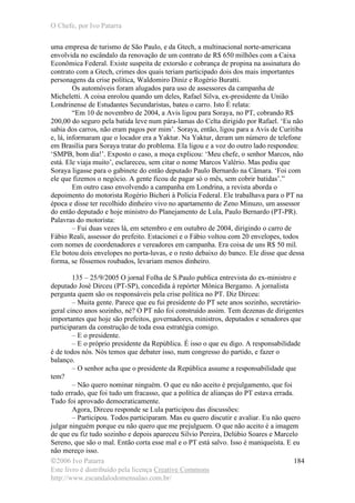 O Chefe, por Ivo Patarra
©2006 Ivo Patarra
Este livro é distribuído pela licença Creative Commons
http://www.escandalodomensalao.com.br/
184
uma empresa de turismo de São Paulo, e da Gtech, a multinacional norte-americana
envolvida no escândalo da renovação de um contrato de R$ 650 milhões com a Caixa
Econômica Federal. Existe suspeita de extorsão e cobrança de propina na assinatura do
contrato com a Gtech, crimes dos quais teriam participado dois dos mais importantes
personagens da crise política, Waldomiro Diniz e Rogério Buratti.
Os automóveis foram alugados para uso de assessores da campanha de
Micheletti. A coisa enrolou quando um deles, Rafael Silva, ex-presidente da União
Londrinense de Estudantes Secundaristas, bateu o carro. Isto É relata:
“Em 10 de novembro de 2004, a Avis ligou para Soraya, no PT, cobrando R$
200,00 do seguro pela batida leve num pára-lamas do Celta dirigido por Rafael. ‘Eu não
sabia dos carros, não eram pagos por mim’. Soraya, então, ligou para a Avis de Curitiba
e, lá, informaram que o locador era a Yaktur. Na Yaktur, deram um número de telefone
em Brasília para Soraya tratar do problema. Ela ligou e a voz do outro lado respondeu:
‘SMPB, bom dia!’. Exposto o caso, a moça explicou: ‘Meu chefe, o senhor Marcos, não
está. Ele viaja muito’, esclareceu, sem citar o nome Marcos Valério. Mas pediu que
Soraya ligasse para o gabinete do então deputado Paulo Bernardo na Câmara. ‘Foi com
ele que fizemos o negócio. A gente ficou de pagar só o mês, sem cobrir batidas’.”
Em outro caso envolvendo a campanha em Londrina, a revista aborda o
depoimento do motorista Rogério Bicheri à Polícia Federal. Ele trabalhava para o PT na
época e disse ter recolhido dinheiro vivo no apartamento de Zeno Minuzo, um assessor
do então deputado e hoje ministro do Planejamento de Lula, Paulo Bernardo (PT-PR).
Palavras do motorista:
– Fui duas vezes lá, em setembro e em outubro de 2004, dirigindo o carro de
Fábio Reali, assessor do prefeito. Estacionei e o Fábio voltou com 20 envelopes, todos
com nomes de coordenadores e vereadores em campanha. Era coisa de uns R$ 50 mil.
Ele botou dois envelopes no porta-luvas, e o resto debaixo do banco. Ele disse que dessa
forma, se fôssemos roubados, levariam menos dinheiro.
135 – 25/9/2005 O jornal Folha de S.Paulo publica entrevista do ex-ministro e
deputado José Dirceu (PT-SP), concedida à repórter Mônica Bergamo. A jornalista
pergunta quem são os responsáveis pela crise política no PT. Diz Dirceu:
– Muita gente. Parece que eu fui presidente do PT sete anos sozinho, secretário-
geral cinco anos sozinho, né? O PT não foi construído assim. Tem dezenas de dirigentes
importantes que hoje são prefeitos, governadores, ministros, deputados e senadores que
participaram da construção de toda essa estratégia comigo.
– E o presidente.
– E o próprio presidente da República. É isso o que eu digo. A responsabilidade
é de todos nós. Nós temos que debater isso, num congresso do partido, e fazer o
balanço.
– O senhor acha que o presidente da República assume a responsabilidade que
tem?
– Não quero nominar ninguém. O que eu não aceito é prejulgamento, que foi
tudo errado, que foi tudo um fracasso, que a política de alianças do PT estava errada.
Tudo foi aprovado democraticamente.
Agora, Dirceu responde se Lula participou das discussões:
– Participou. Todos participaram. Mas eu quero discutir e avaliar. Eu não quero
julgar ninguém porque eu não quero que me prejulguem. O que não aceito é a imagem
de que eu fiz tudo sozinho e depois apareceu Silvio Pereira, Delúbio Soares e Marcelo
Sereno, que são o mal. Então corta esse mal e o PT está salvo. Isso é maniqueísta. E eu
não mereço isso.
 