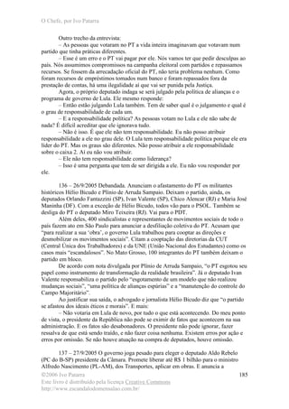 O Chefe, por Ivo Patarra
©2006 Ivo Patarra
Este livro é distribuído pela licença Creative Commons
http://www.escandalodomensalao.com.br/
185
Outro trecho da entrevista:
– As pessoas que votaram no PT a vida inteira imaginavam que votavam num
partido que tinha práticas diferentes.
– Esse é um erro e o PT vai pagar por ele. Nós vamos ter que pedir desculpas ao
país. Nós assumimos compromissos na campanha eleitoral com partidos e repassamos
recursos. Se fossem da arrecadação oficial do PT, não teria problema nenhum. Como
foram recursos de empréstimos tomados num banco e foram repassados fora da
prestação de contas, há uma ilegalidade aí que vai ser punida pela Justiça.
Agora, o próprio deputado indaga se será julgado pela política de alianças e o
programa de governo de Lula. Ele mesmo responde:
– Então estão julgando Lula também. Tem de saber qual é o julgamento e qual é
o grau de responsabilidade de cada um.
– E a responsabilidade política? As pessoas votam no Lula e ele não sabe de
nada? É difícil acreditar que ele ignorava tudo.
– Não é isso. É que ele não tem responsabilidade. Eu não posso atribuir
responsabilidade a ele no grau dele. O Lula tem responsabilidade política porque ele era
líder do PT. Mas os graus são diferentes. Não posso atribuir a ele responsabilidade
sobre o caixa 2. Aí eu não vou atribuir.
– Ele não tem responsabilidade como liderança?
– Isso é uma pergunta que tem de ser dirigida a ele. Eu não vou responder por
ele.
136 – 26/9/2005 Debandada. Anunciam o afastamento do PT os militantes
históricos Hélio Bicudo e Plínio de Arruda Sampaio. Deixam o partido, ainda, os
deputados Orlando Fantazzini (SP), Ivan Valente (SP), Chico Alencar (RJ) e Maria José
Maninha (DF). Com a exceção de Hélio Bicudo, todos vão para o PSOL. Também se
desliga do PT o deputado Miro Teixeira (RJ). Vai para o PDT.
Além deles, 400 sindicalistas e representantes de movimentos sociais de todo o
país fazem ato em São Paulo para anunciar a desfiliação coletiva do PT. Acusam que
“para realizar a sua ‘obra’, o governo Lula trabalhou para cooptar as direções e
desmobilizar os movimentos sociais”. Citam a cooptação das diretorias da CUT
(Central Única dos Trabalhadores) e da UNE (União Nacional dos Estudantes) como os
casos mais “escandalosos”. No Mato Grosso, 100 integrantes do PT também deixam o
partido em bloco.
De acordo com nota divulgada por Plínio de Arruda Sampaio, “o PT esgotou seu
papel como instrumento de transformação da realidade brasileira”. Já o deputado Ivan
Valente responsabiliza o partido pelo “esgotamento de um modelo que não realizou
mudanças sociais”, “uma política de alianças espúrias” e a “manutenção do controle do
Campo Majoritário”.
Ao justificar sua saída, o advogado e jornalista Hélio Bicudo diz que “o partido
se afastou dos ideais éticos e morais”. E mais:
– Não votaria em Lula de novo, por tudo o que está acontecendo. Do meu ponto
de vista, o presidente da República não pode se eximir de fatos que acontecem na sua
administração. E os fatos são desabonadores. O presidente não pode ignorar, fazer
ressalva de que está sendo traído, e não fazer coisa nenhuma. Existem erros por ação e
erros por omissão. Se não houve atuação na compra de deputados, houve omissão.
137 – 27/9/2005 O governo joga pesado para eleger o deputado Aldo Rebelo
(PC do B-SP) presidente da Câmara. Promete liberar até R$ 1 bilhão para o ministro
Alfredo Nascimento (PL-AM), dos Transportes, aplicar em obras. E anuncia a
 