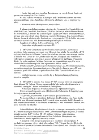 O Chefe, por Ivo Patarra
©2006 Ivo Patarra
Este livro é distribuído pela licença Creative Commons
http://www.escandalodomensalao.com.br/
19
– Eu não faço nada sem consultar. Tem vez que ele vem do Rio de Janeiro só
para acertar um negócio. Ele é doidão.
Na fita, Marinho revela que os achaques do PTB também ocorrem em outras
empresas públicas. Cita a Petrobrás, a Eletronorte, a Infraero. Mas os negócios vão
além:
– Nós temos outras 18 empresas de porte nacional.
É sábado, mas Lula convoca os ministros das Comunicações, Eunício Oliveira
(PMDB-CE), da Casa Civil, José Dirceu (PT-SP), e da Justiça, Márcio Thomaz Bastos.
Na mesma noite, o ministro das Comunicações, a quem os Correios estão subordinados,
divulga uma nota oficial: afasta Marinho e o superior hierárquico dele, Antonio Osório
Batista, diretor de administração. Batista é um ex-deputado do PTB da Bahia, integrante
da direção executiva do PTB. Fora nomeado por indicação de Jefferson.
Reação do presidente do PT, José Genoino (SP):
– Essas coisas só não acontecem com o PT.
2 – 15/5/2005 Os telefones de Brasília não param de tocar. Auxiliares do
presidente Lula, nervosos, conversam com líderes da base aliada. De outro lado, o PTB
cobra apoio a Roberto Jefferson. Quer solidariedade do governo. A mesma que recebeu
o ministro José Dirceu (PT-SP), em fevereiro de 2004. Na época, uma outra fita de
vídeo captou imagens e a conversa do assessor e braço direito de Dirceu, Waldomiro
Diniz. Ele pedia propina a Carlinhos Cachoeira, um empresário do jogo. Em troca,
oferecia facilidades em negócios com o governo do Rio de Janeiro.
Detalhe: em 2004, Jefferson já recebera um aval de Lula. Ocorreu num encontro,
em outubro, para tratar de uma denúncia grave. Nas eleições daquele ano, o PT teria
comprado, por R$ 10 milhões, o apoio eleitoral do PTB. Frase atribuída a Lula na
ocasião:
– Você atravessou o oceano sozinho. Eu te daria um cheque em branco e
dormiria tranqüilo.
3 – 16/5/2005 O ministro José Dirceu (PT-SP) concede entrevista ao programa
Roda Viva da TV Cultura. Afirma: o governo Lula “não rouba, não deixa roubar e
combate a corrupção”. Rebate insinuações de fisiologismo:
– A indicação de pessoas de outros partidos não é prática fisiológica.
Dirceu se manifesta contra uma CPI (Comissão Parlamentar de Inquérito) para
investigar corrupção nos Correios:
– O governo já tomou todas as providências que deveria tomar.
Na mesma linha, o ex-presidente da Câmara dos Deputados, João Paulo Cunha
(PT-SP), uma liderança importante do PT, trata de minar a criação da CPI. Para ele, o
teor da fita com as cenas e as declarações de Marinho é “uma história mal contada, uma
coisa esquisita, até ridícula”.
O jornal Folha de S.Paulo denuncia doações ocultas para a campanha política do
PT, durante as eleições municipais de 2004. Conforme reportagem do jornal, o caixa da
direção nacional do PT recebeu R$ 12,9 milhões vindos de várias empresas,
principalmente empreiteiras e coletoras de lixo. O dinheiro foi repassado para
candidatos do partido a prefeito, em várias cidades.
A doação é oculta porque as empresas e os candidatos não se expõem. A
verdadeira origem dos valores não é informada ao TSE (Tribunal Superior Eleitoral).
Não consta da prestação de contas da campanha. Para o jornal, uma “situação ideal se a
 