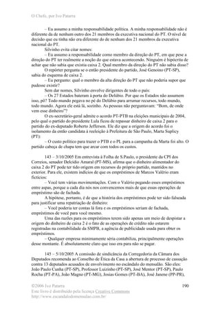 O Chefe, por Ivo Patarra
©2006 Ivo Patarra
Este livro é distribuído pela licença Creative Commons
http://www.escandalodomensalao.com.br/
190
– Eu assumo a minha responsabilidade política. A minha responsabilidade não é
diferente da de nenhum outro dos 21 membros da executiva nacional do PT. O nível de
decisão que eu tinha não era diferente do de nenhum dos 21 membros da executiva
nacional do PT.
Silvinho evita citar nomes:
– Eu assumo a responsabilidade como membro da direção do PT, em que pese a
direção do PT ter realmente a noção do que estava acontecendo. Ninguém é hipócrita de
achar que não sabia que existia caixa 2. Qual membro da direção do PT não sabia disso?
O repórter pergunta se o então presidente do partido, José Genoino (PT-SP),
sabia do esquema de caixa 2.
– Eu pergunto: qual o membro da alta direção do PT que não poderia supor que
pudesse existir?
Sem dar nomes, Silvinho envolve dirigentes de todo o país:
– Os 27 Estados bateram à porta do Delúbio. Por que os Estados não assumem
isso, pô? Todo mundo pegava no pé do Delúbio para arrumar recursos, todo mundo,
todo mundo. Agora ele está lá, sozinho. As pessoas não perguntavam: “Bom, de onde
vem esse dinheiro”?
O ex-secretário-geral admite o acordo PT-PTB na eleições municipais de 2004,
pelo qual o partido do presidente Lula ficou de repassar dinheiro de caixa 2 para o
partido do ex-deputado Roberto Jefferson. Ele diz que a origem do acordo foi o
isolamento da então candidata à reeleição à Prefeitura de São Paulo, Marta Suplicy
(PT):
– O custo político para trazer o PTB e o PL para a campanha da Marta foi alto. O
partido cabeça de chapa tem que arcar com todos os custos.
143 – 3/10/2005 Em entrevista à Folha de S.Paulo, o presidente da CPI dos
Correios, senador Delcídio Amaral (PT-MS), afirma que o dinheiro alimentador do
caixa 2 do PT pode ter tido origem em recursos do próprio partido, mantidos no
exterior. Para ele, existem indícios de que os empréstimos de Marcos Valério eram
fictícios:
– Você tem várias movimentações. Com o Valério pegando esses empréstimos
entre aspas, porque a cada dia nós nos convencemos mais de que essas operações de
empréstimo são de fachada.
A hipótese, portanto, é de que a história dos empréstimos pode ter sido falseada
para justificar uma repatriação de dinheiro:
– Você poderia ter contas lá fora e os empréstimos seriam de fachada,
empréstimos de você para você mesmo.
Uma das razões para os empréstimos terem sido apenas um meio de despistar a
origem do dinheiro de caixa 2 é o fato de as operações de crédito não estarem
registradas na contabilidade da SMPB, a agência de publicidade usada para obter os
empréstimos.
– Qualquer empresa minimamente séria contabiliza, principalmente operações
desse montante. É absolutamente claro que isso era para não se pagar.
145 – 5/10/2005 A comissão de sindicância da Corregedoria da Câmara dos
Deputados recomenda ao Conselho de Ética da Casa a abertura de processo de cassação
contra 13 deputados acusados de envolvimento no escândalo do mensalão. São eles:
João Paulo Cunha (PT-SP), Professor Luizinho (PT-SP), José Mentor (PT-SP), Paulo
Rocha (PT-PA), João Magno (PT-MG), Josias Gomes (PT-BA), José Janene (PP-PR),
 