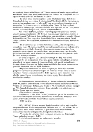 O Chefe, por Ivo Patarra
©2006 Ivo Patarra
Este livro é distribuído pela licença Creative Commons
http://www.escandalodomensalao.com.br/
192
corrupção de Santo André (SP) para o PT. Bruno conta que Carvalho, ex-secretário de
Governo de Santo André, pediu para conversar com a família em 26 de janeiro de 2002,
após a missa de sétimo dia em memória de Daniel:
– Eu e meu irmão ficamos surpresos com a detalhada revelação de Gilberto
Carvalho, feita logo após a missa de sétimo dia de Celso Daniel. Ele foi claro: disse que
os recursos arrecadados eram enviados ao PT para serem usados no financiamento de
campanhas. Era ele quem entregava o dinheiro a José Dirceu. Ele disse que havia
momentos de tensão porque carregava o dinheiro, sem segurança, em seu Corsa preto e,
em uma só ocasião, entregou R$ 1,2 milhão ao deputado Dirceu.
Para o irmão de Daniel, o prefeito foi morto porque não concordou em ver o
dinheiro que deveria abastecer o PT desviado para enriquecer empresários, políticos e
pessoas ligadas à Prefeitura de Santo André, como o ex-secretário e ex-vereador Klinger
Luiz de Oliveira (PT), o empresário Ronan Maria Pinto e o ex-segurança de Daniel,
Sérgio Gomes da Silva, o Sombra, acusado de ser o mandante da morte do prefeito. Diz
Bruno:
– Há evidências de que havia na Prefeitura de Santo André um esquema de
arrecadação para o PT. Suponho que Celso enveredou naquilo como um mal necessário
para viabilizar as atividades do partido e lamentavelmente deu no que deu. O que
possivelmente aconteceu é que parcelas desses recursos começaram a ser destinadas
para outras finalidades, razão pela qual o Celso resolveu alterar a situação e esta pode
ter sido a motivação do crime.
Ele critica o deputado Luiz Eduardo Greenhalgh (PT-SP), para quem o
assassinato foi um crime comum. Bruno acha que o irmão foi torturado para contar se
dispunha de provas do esquema de corrupção. Daniel pode ter sido torturado para
fornecer números de senhas que dariam acesso ao dinheiro da propina, provavelmente
guardado no exterior, para uso do PT. Diz Bruno:
– O povo de nossa cidade não aceita as explicações dadas até o momento,
porque são superficiais e contraditórias para um crime que desde o início se revelou
complexo. Falamos com outros membros do PT esperando trazer elementos para
elucidar o caso. E o que posso afirmar é que poucas pessoas dentro do partido
contribuíram para isso.
Em depoimento ao Conselho de Ética da Câmara, o deputado Romeu Queiroz
(PTB-MG) admite ter recebido R$ 350 mil de contas bancárias do empresário Marcos
Valério. Ele afirma que o dinheiro, uma doação do PT, foi totalmente entregue à direção
do PTB. Segundo Queiroz, dois assessores deles, orientados pelo então tesoureiro
Delúbio Soares, sacaram a quantia.
– Não botei um centavo no bolso.
Presidente do PTB de Minas Gerais, Queiroz relata que um dos assessores dele,
com receio de transportar o dinheiro, “fez a besteira de depositar o dinheiro na minha
conta”. O deputado diz não ter desconfiado da origem dos recursos:
– O PT era sério.
147 – 7/10/2005 Algumas semanas depois de se dizer traído e pedir desculpas
em pronunciamento de televisão pelos erros cometidos pelo PT, Lula reúne 67 dos 83
deputados do PT no Palácio do Planalto. Alguns acusados de envolvimento no
escândalo do mensalão estão presentes. Lula presta solidariedade:
– Vocês não são corruptos. Vocês cometeram erros, mas não de corrupção.
Todos vocês são construtores do PT.
E, referindo-se diretamente aos parlamentares acusados:
 