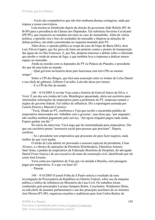 O Chefe, por Ivo Patarra
©2006 Ivo Patarra
Este livro é distribuído pela licença Creative Commons
http://www.escandalodomensalao.com.br/
193
– Vocês são companheiros que não têm nenhuma doença contagiosa, nada que
impeça a nossa convivência.
Lula mostra-se fortalecido depois da eleição do governista Aldo Rebelo (PC do
B-SP) para a presidência da Câmara dos Deputados. Ele substituiu Severino Cavalcanti
(PP-PE), que renunciou ao mandato em meio ao caso do mensalinho. Além da vitória
política, o episódio tira o foco do escândalo do mensalão e dispersa as atenções do
debate político, até então concentradas no esquema montado pelo PT.
Além disso, a opinião pública se ocupa do caso do bispo de Barra (BA), dom
Luiz Flávio Cappio, que fez greve de fome em protesto contra o projeto de transposição
das águas do rio São Francisco. E, por fim, desperta interesse o debate sobre o referendo
que proíbe a venda de armas de fogo, o que também leva a imprensa a dedicar menos
espaço ao mensalão.
Ainda na reunião com os deputados do PT no Palácio do Planalto, o presidente
diz que dá uma lição ao mundo:
– Qual governo na história deste país funcionou com três CPIs ao mesmo
tempo?
Sobre a CPI dos Bingos, que fará uma acareação entre os irmãos de Celso Daniel
e seu chefe de gabinete, Gilberto Carvalho, Lula não deixa por menos:
– É a CPI do fim do mundo.
148 – 8/10/2005 A revista Veja conta a história de Genival Inácio da Silva, o
Vavá. É um dos seis irmãos de Lula. Metalúrgico aposentado, abriu um escritório para
intermediar solicitações de empresários junto a prefeituras do PT, empresas estatais e
órgãos do governo federal. Faz tráfico de influência. Diz a reportagem assinada por
Camila Pereira e Marcelo Carneiro:
“Vavá, filiado ao PT, confirmou a Veja que recebe e encaminha pedidos de
empresários interessados em ‘trabalhar com o governo’, mas disse que, ‘por enquanto’,
não recebeu nenhum pagamento pelo serviço. ‘Até agora ninguém pagou nada ainda.
Espero ganhar um dia’.”
No início da entrevista, Vavá nega que faz intermediação para empresários. Diz
que seu escritório presta “assessoria social para pessoas que precisam”. Depois,
confessa:
– Se o presidente tem empresários que procuram ele para fazer negócio, nada
melhor do que você ajudar.
O irmão de Lula admite ter procurado o assessor especial do presidente, César
Alvarez, e o diretor de operações da Petrobrás Distribuidora, Edimilson Antonio
Sant’Anna, a pedido de empresários da Federação Brasileira de Hospitais, do advogado
Daniel Freire Garcia e de um executivo do ramo da construção civil, identificado por ele
como José Ernesto.
Vavá conta aos repórteres de Veja que vai amiúde a Brasília, com passagens
pagas por empresários. E o que vai fazer lá?
– Passear.
149 – 9/10/2005 O jornal Folha de S.Paulo noticia o resultado de uma
investigação da Procuradoria da República no Distrito Federal, sobre uso da máquina
pública e tráfico de influência no Ministério da Casa Civil. Os trabalhos foram
conduzidos pelo procurador Luciano Sampaio Rolim. Conclusões: Waldomiro Diniz,
ex-sub-chefe de assuntos parlamentares e um dos principais auxiliares do ex-ministro
José Dirceu (PT-SP), organizou reuniões e audiências para José Carlos Becker de
 