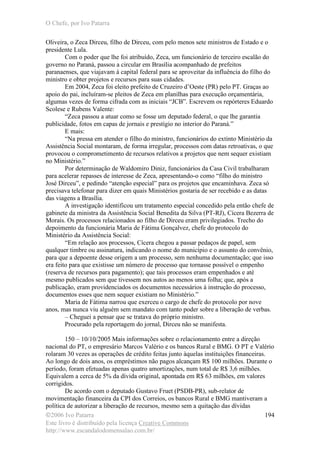 O Chefe, por Ivo Patarra
©2006 Ivo Patarra
Este livro é distribuído pela licença Creative Commons
http://www.escandalodomensalao.com.br/
194
Oliveira, o Zeca Dirceu, filho de Dirceu, com pelo menos sete ministros de Estado e o
presidente Lula.
Com o poder que lhe foi atribuído, Zeca, um funcionário de terceiro escalão do
governo no Paraná, passou a circular em Brasília acompanhado de prefeitos
paranaenses, que viajavam à capital federal para se aproveitar da influência do filho do
ministro e obter projetos e recursos para suas cidades.
Em 2004, Zeca foi eleito prefeito de Cruzeiro d’Oeste (PR) pelo PT. Graças ao
apoio do pai, incluíram-se pleitos de Zeca em planilhas para execução orçamentária,
algumas vezes de forma cifrada com as iniciais “JCB”. Escrevem os repórteres Eduardo
Scolese e Rubens Valente:
“Zeca passou a atuar como se fosse um deputado federal, o que lhe garantia
publicidade, fotos em capas de jornais e prestígio no interior do Paraná.”
E mais:
“Na pressa em atender o filho do ministro, funcionários do extinto Ministério da
Assistência Social montaram, de forma irregular, processos com datas retroativas, o que
provocou o comprometimento de recursos relativos a projetos que nem sequer existiam
no Ministério.”
Por determinação de Waldomiro Diniz, funcionários da Casa Civil trabalharam
para acelerar repasses de interesse de Zeca, apresentando-o como “filho do ministro
José Dirceu”, e pedindo “atenção especial” para os projetos que encaminhava. Zeca só
precisava telefonar para dizer em quais Ministérios gostaria de ser recebido e as datas
das viagens a Brasília.
A investigação identificou um tratamento especial concedido pela então chefe de
gabinete da ministra da Assistência Social Benedita da Silva (PT-RJ), Cícera Bezerra de
Morais. Os processos relacionados ao filho de Dirceu eram privilegiados. Trecho do
depoimento da funcionária Maria de Fátima Gonçalvez, chefe do protocolo do
Ministério da Assistência Social:
“Em relação aos processos, Cícera chegou a passar pedaços de papel, sem
qualquer timbre ou assinatura, indicando o nome do município e o assunto do convênio,
para que a depoente desse origem a um processo, sem nenhuma documentação; que isso
era feito para que existisse um número de processo que tornasse possível o empenho
(reserva de recursos para pagamento); que tais processos eram empenhados e até
mesmo publicados sem que tivessem nos autos ao menos uma folha; que, após a
publicação, eram providenciados os documentos necessários à instrução do processo,
documentos esses que nem sequer existiam no Ministério.”
Maria de Fátima narrou que exerceu o cargo de chefe do protocolo por nove
anos, mas nunca viu alguém sem mandato com tanto poder sobre a liberação de verbas.
– Cheguei a pensar que se tratava do próprio ministro.
Procurado pela reportagem do jornal, Dirceu não se manifesta.
150 – 10/10/2005 Mais informações sobre o relacionamento entre a direção
nacional do PT, o empresário Marcos Valério e os bancos Rural e BMG. O PT e Valério
rolaram 30 vezes as operações de crédito feitas junto àquelas instituições financeiras.
Ao longo de dois anos, os empréstimos não pagos alcançam R$ 100 milhões. Durante o
período, foram efetuadas apenas quatro amortizações, num total de R$ 3,6 milhões.
Equivalem a cerca de 5% da dívida original, apontada em R$ 63 milhões, em valores
corrigidos.
De acordo com o deputado Gustavo Fruet (PSDB-PR), sub-relator de
movimentação financeira da CPI dos Correios, os bancos Rural e BMG mantiveram a
política de autorizar a liberação de recursos, mesmo sem a quitação das dívidas
 
