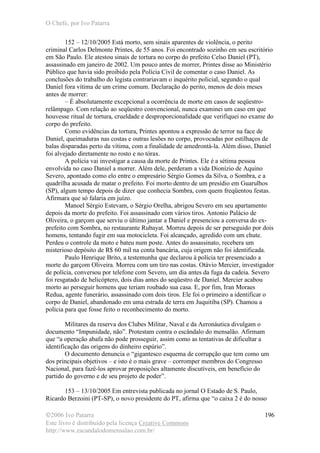 O Chefe, por Ivo Patarra
©2006 Ivo Patarra
Este livro é distribuído pela licença Creative Commons
http://www.escandalodomensalao.com.br/
196
152 – 12/10/2005 Está morto, sem sinais aparentes de violência, o perito
criminal Carlos Delmonte Printes, de 55 anos. Foi encontrado sozinho em seu escritório
em São Paulo. Ele atestou sinais de tortura no corpo do prefeito Celso Daniel (PT),
assassinado em janeiro de 2002. Um pouco antes de morrer, Printes disse ao Ministério
Público que havia sido proibido pela Polícia Civil de comentar o caso Daniel. As
conclusões do trabalho do legista contrariavam o inquérito policial, segundo o qual
Daniel fora vítima de um crime comum. Declaração do perito, menos de dois meses
antes de morrer:
– É absolutamente excepcional a ocorrência de morte em casos de seqüestro-
relâmpago. Com relação ao seqüestro convencional, nunca examinei um caso em que
houvesse ritual de tortura, crueldade e desproporcionalidade que verifiquei no exame do
corpo do prefeito.
Como evidências da tortura, Printes apontou a expressão de terror na face de
Daniel, queimaduras nas costas e outras lesões no corpo, provocadas por estilhaços de
balas disparadas perto da vítima, com a finalidade de amedrontá-la. Além disso, Daniel
foi alvejado diretamente no rosto e no tórax.
A polícia vai investigar a causa da morte de Printes. Ele é a sétima pessoa
envolvida no caso Daniel a morrer. Além dele, perderam a vida Dionízio de Aquino
Severo, apontado como elo entre o empresário Sérgio Gomes da Silva, o Sombra, e a
quadrilha acusada de matar o prefeito. Foi morto dentro de um presídio em Guarulhos
(SP), algum tempo depois de dizer que conhecia Sombra, com quem freqüentou festas.
Afirmara que só falaria em juízo.
Manoel Sérgio Estevam, o Sérgio Orelha, abrigou Severo em seu apartamento
depois da morte do prefeito. Foi assassinado com vários tiros. Antonio Palácio de
Oliveira, o garçom que serviu o último jantar a Daniel e presenciou a conversa do ex-
prefeito com Sombra, no restaurante Rubayat. Morreu depois de ser perseguido por dois
homens, tentando fugir em sua motocicleta. Foi alcançado, agredido com um chute.
Perdeu o controle da moto e bateu num poste. Antes do assassinato, recebera um
misterioso depósito de R$ 60 mil na conta bancária, cuja origem não foi identificada.
Paulo Henrique Brito, a testemunha que declarou à polícia ter presenciado a
morte do garçom Oliveira. Morreu com um tiro nas costas. Otávio Mercier, investigador
de polícia, conversou por telefone com Severo, um dia antes da fuga da cadeia. Severo
foi resgatado de helicóptero, dois dias antes do seqüestro de Daniel. Mercier acabou
morto ao perseguir homens que teriam roubado sua casa. E, por fim, Iran Moraes
Redua, agente funerário, assassinado com dois tiros. Ele foi o primeiro a identificar o
corpo de Daniel, abandonado em uma estrada de terra em Juquitiba (SP). Chamou a
polícia para que fosse feito o reconhecimento do morto.
Militares da reserva dos Clubes Militar, Naval e da Aeronáutica divulgam o
documento “Impunidade, não”. Protestam contra o escândalo do mensalão. Afirmam
que “a operação abafa não pode prosseguir, assim como as tentativas de dificultar a
identificação das origens do dinheiro espúrio”.
O documento denuncia o “gigantesco esquema de corrupção que tem como um
dos principais objetivos – e isto é o mais grave – corromper membros do Congresso
Nacional, para fazê-los aprovar proposições altamente discutíveis, em benefício do
partido do governo e de seu projeto de poder”.
153 – 13/10/2005 Em entrevista publicada no jornal O Estado de S. Paulo,
Ricardo Berzoini (PT-SP), o novo presidente do PT, afirma que “o caixa 2 é do nosso
 