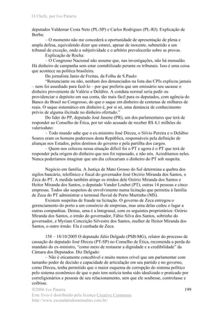 O Chefe, por Ivo Patarra
©2006 Ivo Patarra
Este livro é distribuído pela licença Creative Commons
http://www.escandalodomensalao.com.br/
199
deputados Valdemar Costa Neto (PL-SP) e Carlos Rodrigues (PL-RJ). Explicação de
Borba:
– O momento não me concederá a oportunidade de apresentação de plena e
ampla defesa, equivalendo dizer que estarei, apesar de inocente, submetido a um
tribunal de exceção, onde a subjetividade e o arbítrio prevalecerão sobre as provas.
Explicação de Rocha:
– O Congresso Nacional não assume que, nas investigações, não há mensalão.
Há dinheiro de campanha sem estar contabilizado perante os tribunais. Isso é uma coisa
que acontece na política brasileira.
Do jornalista Janio de Freitas, da Folha de S.Paulo:
“Renunciante ou não, nenhum dos denunciados na lista das CPIs explicou jamais
– nem foi assediado para fazê-lo – por que preferiu que um emissário seu sacasse o
dinheiro proveniente de Valério e Delúbio. A conduta normal seria pedir ou
providenciar o depósito em sua conta, tão mais fácil para os deputados, com agência do
Banco do Brasil no Congresso, do que o saque em dinheiro de centenas de milhares de
reais. O saque sistemático em dinheiro é, por si só, uma denúncia de conhecimento
prévio de alguma ilicitude no dinheiro ofertado.”
Do líder do PP, deputado José Janene (PR), um dos parlamentares que terá de
responder ao Conselho de Ética, por ter sido acusado de receber R$ 4,1 milhões do
valerioduto:
– Todo mundo sabe que o ex-ministro José Dirceu, o Silvio Pereira e o Delúbio
Soares eram os homens poderosos desta República, responsáveis pela definição de
alianças nos Estados, pelos destinos do governo e pela partilha dos cargos.
– Quem nos colocou nessa situação difícil foi o PT e agora é o PT que terá de
responder pela origem do dinheiro que nos foi repassado, e não nós. Acreditamos neles.
Nunca poderíamos imaginar que um dia colocariam o dinheiro do PT sob suspeita.
Negócio em família. A Justiça de Mato Grosso do Sul determina a quebra dos
sigilos bancário, telefônico e fiscal do governador José Orcírio Miranda dos Santos, o
Zeca do PT. A medida também atinge os irmãos dele Ozório Miranda dos Santos e
Heitor Miranda dos Santos, o deputado Vander Loubet (PT), outras 14 pessoas e cinco
empresas. Todos são suspeitos de envolvimento numa licitação que permitiu à família
de Zeca do PT administrar o terminal fluvial de Porto Murtinho (MS).
Existem suspeitas de fraude na licitação. O governo de Zeca entregou o
gerenciamento do porto a um consórcio de empresas, mas uma delas cedeu o lugar a
outras companhias. Destas, uma é a Integrasul, com os seguintes proprietários: Ozório
Miranda dos Santos, o irmão do governador, Fábio Silva dos Santos, sobrinho do
governador, e Myriam Conceição Silvestre dos Santos, mulher de Heitor Miranda dos
Santos, o outro irmão. Ela é cunhada de Zeca.
158 – 18/10/2005 O deputado Júlio Delgado (PSB-MG), relator do processo de
cassação do deputado José Dirceu (PT-SP) no Conselho de Ética, recomenda a perda do
mandato do ex-ministro, “como meio de restaurar a dignidade e a credibilidade” da
Câmara dos Deputados. Diz Delgado:
– Não é eticamente concebível e muito menos crível que um parlamentar com
tamanho poder de decisão e capacidade de articulação em seu partido e no governo,
como Dirceu, tenha permitido que o maior esquema de corrupção do sistema político
pelo sistema econômico de que o país tem notícia tenha sido idealizado e praticado por
correligionários e pessoas de seu relacionamento, sem que ele soubesse, controlasse e
coibisse.
 