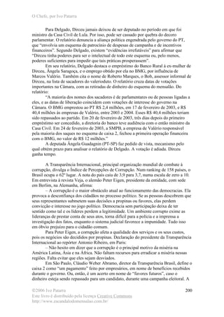 O Chefe, por Ivo Patarra
©2006 Ivo Patarra
Este livro é distribuído pela licença Creative Commons
http://www.escandalodomensalao.com.br/
200
Para Delgado, Dirceu jamais deixou de ser deputado no período em que foi
ministro da Casa Civil de Lula. Por isso, pode ser cassado por quebra do decoro
parlamentar. O relatório denuncia a aliança política engendrada pelo governo do PT,
que “envolvia um esquema de patrocínio de despesas de campanha e de incentivos
financeiros”. Segundo Delgado, existem “evidências irrefutáveis” para afirmar que
“Dirceu tinha poderes para ser o intelectual de todo este esquema ou, pelo menos,
poderes suficientes para impedir que tais práticas prosperassem”.
Em seu relatório, Delgado destaca o empréstimo do Banco Rural à ex-mulher de
Dirceu, Ângela Saragoça, e o emprego obtido por ela no BMG, por influência de
Marcos Valério. Também cita o nome de Roberto Marques, o Bob, assessor informal de
Dirceu, na lista de sacadores do valerioduto. O relatório cruza datas de votações
importantes na Câmara, com as retiradas de dinheiro do esquema do mensalão. Do
relatório:
“A maioria dos nomes dos sacadores é de parlamentares ou de pessoas ligadas a
eles, e as datas de liberação coincidem com votações de interesse do governo na
Câmara. O BMG emprestou ao PT R$ 2,4 milhões, em 17 de fevereiro de 2003, e R$
40,4 milhões às empresas de Valério, entre 2003 e 2004. Esses R$ 40,4 milhões teriam
sido repassados ao partido. Em 20 de fevereiro de 2003, três dias depois do primeiro
empréstimo ser concedido, a diretoria do banco teve audiência com o então ministro da
Casa Civil. Em 24 de fevereiro de 2003, a SMPB, a empresa de Valério responsável
pela maioria dos saques no esquema de caixa 2, fechou a primeira operação financeira
com o BMG, no valor de R$ 12 milhões.”
A deputada Ângela Guadagnin (PT-SP) faz pedido de vista, mecanismo pelo
qual obtém prazo para analisar o relatório de Delgado. A votação é adiada. Dirceu
ganha tempo.
A Transparência Internacional, principal organização mundial de combate à
corrupção, divulga o Índice de Percepções de Corrupção. Num ranking de 158 países, o
Brasil ocupa o 62º lugar. A nota do país caiu de 3,9 para 3,7, numa escala de zero a 10.
Em entrevista à revista Veja, o alemão Peter Eigen, presidente da entidade, com sede
em Berlim, na Alemanha, afirma:
– A corrupção é o maior obstáculo atual ao funcionamento das democracias. Ela
provoca a desconfiança dos cidadãos no processo político. Se as pessoas descobrem que
seus representantes submetem suas decisões a propinas ou favores, elas perdem
convicção e interesse no jogo político. Democracia sem participação deixa de ter
sentido como tal e os líderes perdem a legitimidade. Um ambiente corrupto exime as
lideranças de prestar conta de seus atos, torna difícil para a polícia e a imprensa a
investigação dos fatos, enquanto o sistema judicial favorece a impunidade. Tudo isso
em óbvio prejuízo para o cidadão comum.
Para Peter Eigen, a corrupção afeta a qualidade dos serviços e os seus custos,
pois os negócios são decididos por propinas. Declaração do presidente da Transparência
Internacional ao repórter Antonio Ribeiro, em Paris:
– Não hesito em dizer que a corrupção é o principal motivo da miséria na
América Latina, Ásia e na África. Não faltam recursos para erradicar a miséria nessas
regiões. Falta evitar que eles sejam desviados.
Em São Paulo, Cláudio Weber Abramo, diretor da Transparência Brasil, define o
caixa 2 como “um pagamento” feito por empresários, em nome de benefícios recebidos
durante o governo. Ou, então, é um acerto em nome de “favores futuros”, caso o
dinheiro esteja sendo repassado para um candidato, durante uma campanha eleitoral. A
 