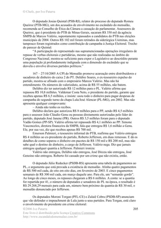 O Chefe, por Ivo Patarra
©2006 Ivo Patarra
Este livro é distribuído pela licença Creative Commons
http://www.escandalodomensalao.com.br/
205
O deputado Josias Quintal (PSB-RJ), relator do processo do deputado Romeu
Queiroz (PTB-MG), um dos acusados de envolvimento no escândalo do mensalão,
recomenda ao Conselho de Ética da Câmara a cassação do parlamentar. Assessores de
Queiroz, que é presidente do PTB de Minas Gerais, sacaram R$ 350 mil da agência
SMPB de Marcos Valério, supostamente repassados a candidatos do PTB nas eleições
municipais de 2004. Outros R$ 102 mil foram retirados da siderúrgica Usiminas, mas
tampouco foram registrados como contribuição de campanha à Justiça Eleitoral. Trecho
do parecer de Quintal:
“A participação do representado nas supramencionadas operações irregulares de
repasse de verbas eleitorais e partidárias, mesmo que não realizadas no âmbito do
Congresso Nacional, mostra-se suficiente para expor o Legislativo ao descrédito perante
uma população já profundamente indignada com a dimensão do escândalo que se
desvela e envolve diversos partidos políticos.”
167 – 27/10/2005 A CPI do Mensalão promove acareação entre distribuidores e
sacadores de dinheiro do caixa 2 do PT. Delúbio Soares, o ex-tesoureiro expulso do
partido, mostra-se afinado com o empresário Marcos Valério. Mas não há
entendimento. Os números do valerioduto, acima de R$ 55 milhões, não batem.
Delúbio diz ter autorizado R$ 12 milhões para o PL. Valério afirma que
repassou R$ 10,8 milhões. Valdemar Costa Neto, o presidente do partido, garante que
recebeu apenas R$ 6,5 milhões, e insiste: usou todo o dinheiro para pagar despesas de
campanha do segundo turno da chapa Lula/José Alencar (PL-MG), em 2002. Mas não
apresenta qualquer comprovante:
– Ainda não tenho os recibos.
Delúbio declara que autorizou R$ 8 milhões para o PP, sendo R$ 4,5 milhões
para o assessor João Cláudio Genu ou pessoas diretamente autorizadas pelo líder do
partido, deputado José Janene (PR). Outros R$ 3,5 milhões foram para o deputado
Vadão Gomes (PP-SP). Valério afirma ter repassado R$ 4,1 milhões ao PP. Simone
Vasconcelos, diretora financeira da SMPB, fala que entregou R$ 1,6 milhão a Genu.
Ele, por sua vez, diz que recebeu apenas R$ 700 mil.
Emerson Palmieri, o tesoureiro informal do PTB, reafirma que Valério entregou
R$ 4 milhões ao ex-presidente do partido, Roberto Jefferson, em duas remessas. E dá os
detalhes de como separou o dinheiro em pacotes de R$ 150 mil e R$ 200 mil, mas não
sabe qual o destino do dinheiro, a cargo de Jefferson. Valério nega. Diz que jamais
entregou qualquer quantia a Jefferson. Palmieri ironiza:
Valério não entregou, Delúbio não entregou, José Dirceu não entregou, José
Genoino não entregou. Roberto foi cassado por um crime que não existiu, então.
O deputado Júlio Redecker (PSDB-RS) apresenta uma tabela de pagamentos ao
PL, e argumenta que está provada a existência do mensalão. Alinha quatro pagamentos
de R$ 500 mil cada, de oito em oito dias, em fevereiro de 2003. E cinco pagamentos
semanais de R$ 300 mil cada, em março daquele ano. Para ele, um “semanão gordo”.
Ao longo de cinco meses, os repasses chegaram a R$ 6 milhões. A conta: se a quantia
for repartida por 41, o número de deputados e senadores do PL na época, o resultado é
R$ 29.268,29 mensais para cada um, número bem próximo da quantia de R$ 30 mil, o
mensalão denunciado por Jefferson.
Os deputados Moroni Torgan (PFL-CE) e Zulaiê Cobra (PSDB-SP) anunciam
que vão defender o impeachment de Lula junto a seus partidos. Para Torgan, está claro
o envolvimento do presidente em crime eleitoral:
 