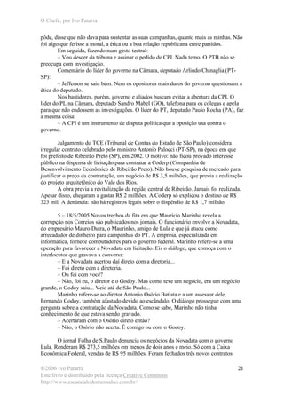 O Chefe, por Ivo Patarra
©2006 Ivo Patarra
Este livro é distribuído pela licença Creative Commons
http://www.escandalodomensalao.com.br/
21
pôde, disse que não dava para sustentar as suas campanhas, quanto mais as minhas. Não
foi algo que ferisse a moral, a ética ou a boa relação republicana entre partidos.
Em seguida, fazendo num gesto teatral:
– Vou descer da tribuna e assinar o pedido de CPI. Nada temo. O PTB não se
preocupa com investigação.
Comentário do líder do governo na Câmara, deputado Arlindo Chinaglia (PT-
SP):
– Jefferson se saiu bem. Nem os opositores mais duros do governo questionam a
ética do deputado.
Nos bastidores, porém, governo e aliados buscam evitar a abertura da CPI. O
líder do PL na Câmara, deputado Sandro Mabel (GO), telefona para os colegas e apela
para que não endossem as investigações. O líder do PT, deputado Paulo Rocha (PA), faz
a mesma coisa:
– A CPI é um instrumento de disputa política que a oposição usa contra o
governo.
Julgamento do TCE (Tribunal de Contas do Estado de São Paulo) considera
irregular contrato celebrado pelo ministro Antonio Palocci (PT-SP), na época em que
foi prefeito de Ribeirão Preto (SP), em 2002. O motivo: não ficou provado interesse
público na dispensa de licitação para contratar a Coderp (Companhia de
Desenvolvimento Econômico de Ribeirão Preto). Não houve pesquisa de mercado para
justificar o preço da contratação, um negócio de R$ 3,5 milhões, que previa a realização
do projeto arquitetônico do Vale dos Rios.
A obra previa a revitalização da região central de Ribeirão. Jamais foi realizada.
Apesar disso, chegaram a gastar R$ 2 milhões. A Coderp só explicou o destino de R$
323 mil. A denúncia: não há registros legais sobre o dispêndio de R$ 1,7 milhão.
5 – 18/5/2005 Novos trechos da fita em que Maurício Marinho revela a
corrupção nos Correios são publicados nos jornais. O funcionário envolve a Novadata,
do empresário Mauro Dutra, o Maurinho, amigo de Lula e que já atuou como
arrecadador de dinheiro para campanhas do PT. A empresa, especializada em
informática, fornece computadores para o governo federal. Marinho refere-se a uma
operação para favorecer a Novadata em licitação. Eis o diálogo, que começa com o
interlocutor que gravava a conversa:
– E a Novadata acertou daí direto com a diretoria...
– Foi direto com a diretoria.
– Ou foi com você?
– Não, foi eu, o diretor e o Godoy. Mas como teve um negócio, era um negócio
grande, o Godoy saiu... Veio até de São Paulo...
Marinho refere-se ao diretor Antonio Osório Batista e a um assessor dele,
Fernando Godoy, também afastado devido ao escândalo. O diálogo prossegue com uma
pergunta sobre a contratação da Novadata. Como se sabe, Marinho não tinha
conhecimento de que estava sendo gravado.
– Acertaram com o Osório direto então?
– Não, o Osório não acerta. É comigo ou com o Godoy.
O jornal Folha de S.Paulo denuncia os negócios da Novadata com o governo
Lula. Renderam R$ 273,5 milhões em menos de dois anos e meio. Só com a Caixa
Econômica Federal, vendas de R$ 95 milhões. Foram fechados três novos contratos
 