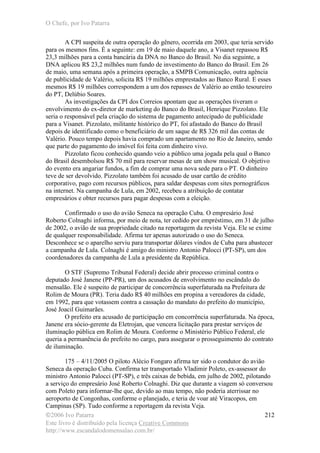O Chefe, por Ivo Patarra
©2006 Ivo Patarra
Este livro é distribuído pela licença Creative Commons
http://www.escandalodomensalao.com.br/
212
A CPI suspeita de outra operação do gênero, ocorrida em 2003, que teria servido
para os mesmos fins. É a seguinte: em 19 de maio daquele ano, a Visanet repassou R$
23,3 milhões para a conta bancária da DNA no Banco do Brasil. No dia seguinte, a
DNA aplicou R$ 23,2 milhões num fundo de investimento do Banco do Brasil. Em 26
de maio, uma semana após a primeira operação, a SMPB Comunicação, outra agência
de publicidade de Valério, solicita R$ 19 milhões emprestados ao Banco Rural. E esses
mesmos R$ 19 milhões correspondem a um dos repasses de Valério ao então tesoureiro
do PT, Delúbio Soares.
As investigações da CPI dos Correios apontam que as operações tiveram o
envolvimento do ex-diretor de marketing do Banco do Brasil, Henrique Pizzolato. Ele
seria o responsável pela criação do sistema de pagamento antecipado de publicidade
para a Visanet. Pizzolato, militante histórico do PT, foi afastado do Banco do Brasil
depois de identificado como o beneficiário de um saque de R$ 326 mil das contas de
Valério. Pouco tempo depois havia comprado um apartamento no Rio de Janeiro, sendo
que parte do pagamento do imóvel foi feita com dinheiro vivo.
Pizzolato ficou conhecido quando veio a público uma jogada pela qual o Banco
do Brasil desembolsou R$ 70 mil para reservar mesas de um show musical. O objetivo
do evento era angariar fundos, a fim de comprar uma nova sede para o PT. O dinheiro
teve de ser devolvido. Pizzolato também foi acusado de usar cartão de crédito
corporativo, pago com recursos públicos, para saldar despesas com sites pornográficos
na internet. Na campanha de Lula, em 2002, recebeu a atribuição de contatar
empresários e obter recursos para pagar despesas com a eleição.
Confirmado o uso do avião Seneca na operação Cuba. O empresário José
Roberto Colnaghi informa, por meio de nota, ter cedido por empréstimo, em 31 de julho
de 2002, o avião de sua propriedade citado na reportagem da revista Veja. Ele se exime
de qualquer responsabilidade. Afirma ter apenas autorizado o uso do Seneca.
Desconhece se o aparelho serviu para transportar dólares vindos de Cuba para abastecer
a campanha de Lula. Colnaghi é amigo do ministro Antonio Palocci (PT-SP), um dos
coordenadores da campanha de Lula a presidente da República.
O STF (Supremo Tribunal Federal) decide abrir processo criminal contra o
deputado José Janene (PP-PR), um dos acusados de envolvimento no escândalo do
mensalão. Ele é suspeito de participar de concorrência superfaturada na Prefeitura de
Rolim de Moura (PR). Teria dado R$ 40 milhões em propina a vereadores da cidade,
em 1992, para que votassem contra a cassação do mandato do prefeito do município,
José Joacil Guimarães.
O prefeito era acusado de participação em concorrência superfaturada. Na época,
Janene era sócio-gerente da Eletrojan, que vencera licitação para prestar serviços de
iluminação pública em Rolim de Moura. Conforme o Ministério Público Federal, ele
queria a permanência do prefeito no cargo, para assegurar o prosseguimento do contrato
de iluminação.
175 – 4/11/2005 O piloto Alécio Fongaro afirma ter sido o condutor do avião
Seneca da operação Cuba. Confirma ter transportado Vladimir Poleto, ex-assessor do
ministro Antonio Palocci (PT-SP), e três caixas de bebida, em julho de 2002, pilotando
a serviço do empresário José Roberto Colnaghi. Diz que durante a viagem só conversou
com Poleto para informar-lhe que, devido ao mau tempo, não poderia aterrissar no
aeroporto de Congonhas, conforme o planejado, e teria de voar até Viracopos, em
Campinas (SP). Tudo conforme a reportagem da revista Veja.
 