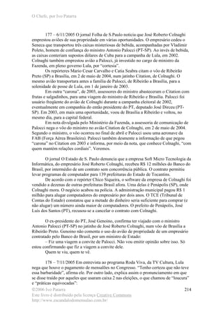 O Chefe, por Ivo Patarra
©2006 Ivo Patarra
Este livro é distribuído pela licença Creative Commons
http://www.escandalodomensalao.com.br/
214
177 – 6/11/2005 O jornal Folha de S.Paulo noticia que José Roberto Colnaghi
emprestou aviões de sua propriedade em várias oportunidades. O empresário cedeu o
Seneca que transportou três caixas misteriosas de bebida, acompanhadas por Vladimir
Poleto, homem de confiança do ministro Antonio Palocci (PT-SP). Ao invés de bebida,
as caixas conteriam supostos dólares de Cuba para a campanha de Lula, em 2002.
Colnaghi também emprestou avião a Palocci, já investido no cargo de ministro da
Fazenda, em pleno governo Lula, por “cortesia”.
Os repórteres Mario Cesar Carvalho e Catia Seabra citam o vôo de Ribeirão
Preto (SP) a Brasília, em 2 de maio de 2004, num jatinho Citation, de Colnaghi. O
mesmo avião transportara antes a família de Palocci, de Ribeirão a Brasília, para a
solenidade de posse de Lula, em 1 de janeiro de 2003.
Em outra “carona”, de 2003, assessores do ministro abasteceram o Citation com
frutas e salgadinhos, para uma viagem do ministro de Ribeirão e Brasília. Palocci foi
usuário freqüente do avião de Colnaghi durante a campanha eleitoral de 2002,
eventualmente em companhia do então presidente do PT, deputado José Dirceu (PT-
SP). Em 2003, em mais uma oportunidade, voou de Brasília a Ribeirão e voltou, no
mesmo dia, para a capital federal.
Em nota divulgada pelo Ministério da Fazenda, a assessoria de comunicação de
Palocci nega o vôo do ministro no avião Citation de Colnaghi, em 2 de maio de 2004.
Segundo o ministro, o vôo ocorreu no final de abril e Palocci usou uma aeronave da
FAB (Força Aérea Brasileira). Palocci também desmente a informação de que pegou
“carona” no Citation em 2003 e informa, por meio da nota, que conhece Colnaghi, “com
quem mantém relações cordiais”. Veremos.
O jornal O Estado de S. Paulo denuncia que a empresa Soft Micro Tecnologia da
Informática, do empresário José Roberto Colnaghi, recebeu R$ 12 milhões do Banco do
Brasil, por intermédio de um contrato sem concorrência pública. O contrato permitiu
levar programas de computador para 139 prefeituras do Estado de Tocantins.
De acordo com o repórter Chico Siqueira, o software da empresa de Colnaghi foi
vendido a dezenas de outras prefeituras Brasil afora. Uma delas é Penápolis (SP), onde
Colnaghi mora. O negócio acabou na polícia. A administração municipal pagou R$ 1
milhão para alugar computadores do empresário por dois anos. O TCE (Tribunal de
Contas do Estado) constatou que a metade do dinheiro seria suficiente para comprar (e
não alugar) um número ainda maior de computadores. O prefeito de Penápolis, José
Luís dos Santos (PT), recusou-se a cancelar o contrato com Colnaghi.
O ex-presidente do PT, José Genoino, confirma ter viajado com o ministro
Antonio Palocci (PT-SP) no jatinho de José Roberto Colnaghi, num vôo de Brasília a
Ribeirão Preto. Genoino não comenta o uso do avião de propriedade de um empresário
contratado pelo Banco do Brasil, por um ministro de Estado:
– Fiz uma viagem a convite de Palocci. Não vou emitir opinião sobre isso. Só
estou confirmando que fiz a viagem a convite dele.
Quem te viu, quem te vê.
178 – 7/11/2005 Em entrevista ao programa Roda Viva, da TV Cultura, Lula
nega que houve o pagamento de mensalões no Congresso. “Tenho certeza que não teve
essa barbaridade”, afirma ele. Por outro lado, explica assim o pronunciamento em que
se disse traído por aqueles que usaram caixa 2 nas eleições, o que chamou de “loucura”
e “práticas equivocadas”:
 