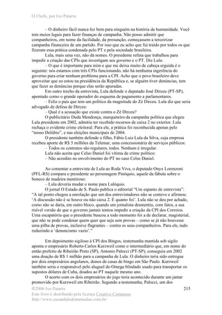 O Chefe, por Ivo Patarra
©2006 Ivo Patarra
Este livro é distribuído pela licença Creative Commons
http://www.escandalodomensalao.com.br/
215
– O dinheiro fácil nunca fez bem para ninguém na história da humanidade. Você
tem meios legais para fazer finanças de campanha. Não posso admitir que
companheiros, em nome da facilidade, da presunção, começassem a terceirizar
campanha financeira de um partido. Por isso que eu acho que fui traído por todos os que
fizeram essa prática condenada pelo PT e pela sociedade brasileira.
Lula, mais uma vez, não dá nomes. O presidente refuta que trabalhou para
impedir a criação das CPIs que investigam seu governo e o PT. Diz Lula:
– O que é importante para mim e que me deixa muito de cabeça erguida é o
seguinte: nós estamos com três CPIs funcionando, não há nenhuma ingerência do
governo para criar nenhum problema para a CPI. Acho que o povo brasileiro deve
aproveitar que eu estou na presidência da República e, se alguém tiver denúncias, tem
que fazer as denúncias porque elas serão apuradas.
Em outro trecho da entrevista, Lula defende o deputado José Dirceu (PT-SP),
apontado como o grande operador do esquema de pagamento a parlamentares.
– Feliz o país que tem um político da magnitude do Zé Dirceu. Lula diz que seria
advogado de defesa de Dirceu:
– Qual é a acusação que existe contra o Zé Dirceu?
O publicitário Duda Mendonça, marqueteiro da campanha política que elegeu
Lula presidente em 2002, admitiu ter recebido recursos de caixa 2 no exterior. Lula
rechaça o evidente crime eleitoral. Para ele, a prática foi reconhecida apenas pelo
“nosso Delúbio”, e nas eleições municipais de 2004.
O presidente também defende o filho, Fábio Luiz Lula da Silva, cuja empresa
recebeu aporte de R$ 5 milhões da Telemar, uma concessionária de serviços públicos:
– Todos os contratos são regulares, todos. Nenhum é irregular.
Lula não aceita que Celso Daniel foi vítima de crime político:
– Não acredito no envolvimento do PT no caso Celso Daniel.
Ao comentar a entrevista de Lula ao Roda Viva, o deputado Onyx Lorenzoni
(PFL-RS) compara o presidente ao personagem Pinóquio, aquele da fábula sobre o
boneco de madeira mentiroso:
– Lula deveria mudar o nome para Lulóquio.
O jornal O Estado de S. Paulo publica o editorial “Um espanto de entrevista”:
“A tal ponto chegou a enrolação que um dos entrevistadores não se conteve e afirmou:
‘A discussão não é se houve ou não caixa 2. É quanto foi’. Lula não se deu por achado,
como não se daria, em outro bloco, quando um jornalista desmentiu, com fatos, a sua
risível versão de que o governo jamais tentou impedir a criação da CPI dos Correios.
Uma escapatória que o presidente buscou a todo momento foi a de declarar, magisterial,
que não se pode condenar quem quer que seja sem provas – como se já não houvesse
uma pilha de provas, inclusive flagrantes – contra os seus companheiros. Para ele, tudo
reduzindo a ‘denuncismo vazio’.”
Em depoimento sigiloso à CPI dos Bingos, testemunha mantida sob sigilo
aponta o empresário Roberto Carlos Kurzweil como o intermediário que, em nome do
então prefeito de Ribeirão Preto (SP), Antonio Palocci (PT-SP), conseguiu em 2002
uma doação de R$ 1 milhão para a campanha de Lula. O dinheiro teria sido entregue
por dois empresários angolanos, donos de casas de bingo em São Paulo. Kurzweil
também seria o responsável pelo aluguel do Omega blindado usado para transportar os
supostos dólares de Cuba, doados ao PT naquele mesmo ano.
O acerto com os dois empresários do jogo teria acontecido durante um jantar
promovido por Kurzweil em Ribeirão. Segundo a testemunha, Palocci, um dos
 