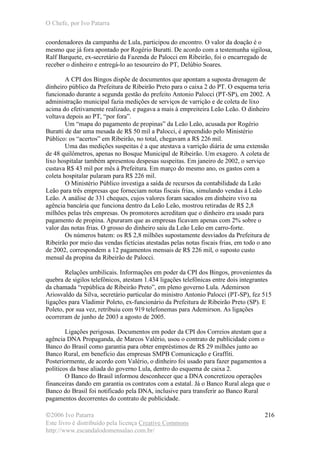 O Chefe, por Ivo Patarra
©2006 Ivo Patarra
Este livro é distribuído pela licença Creative Commons
http://www.escandalodomensalao.com.br/
216
coordenadores da campanha de Lula, participou do encontro. O valor da doação é o
mesmo que já fora apontado por Rogério Buratti. De acordo com a testemunha sigilosa,
Ralf Barquete, ex-secretário da Fazenda de Palocci em Ribeirão, foi o encarregado de
receber o dinheiro e entregá-lo ao tesoureiro do PT, Delúbio Soares.
A CPI dos Bingos dispõe de documentos que apontam a suposta drenagem de
dinheiro público da Prefeitura de Ribeirão Preto para o caixa 2 do PT. O esquema teria
funcionado durante a segunda gestão do prefeito Antonio Palocci (PT-SP), em 2002. A
administração municipal fazia medições de serviços de varrição e de coleta de lixo
acima do efetivamente realizado, e pagava a mais à empreiteira Leão Leão. O dinheiro
voltava depois ao PT, “por fora”.
Um “mapa do pagamento de propinas” da Leão Leão, acusada por Rogério
Buratti de dar uma mesada de R$ 50 mil a Palocci, é apreendido pelo Ministério
Público: os “acertos” em Ribeirão, no total, chegavam a R$ 226 mil.
Uma das medições suspeitas é a que atestava a varrição diária de uma extensão
de 48 quilômetros, apenas no Bosque Municipal de Ribeirão. Um exagero. A coleta de
lixo hospitalar também apresentou despesas suspeitas. Em janeiro de 2002, o serviço
custava R$ 43 mil por mês à Prefeitura. Em março do mesmo ano, os gastos com a
coleta hospitalar pularam para R$ 226 mil.
O Ministério Público investiga a saída de recursos da contabilidade da Leão
Leão para três empresas que forneciam notas fiscais frias, simulando vendas à Leão
Leão. A análise de 331 cheques, cujos valores foram sacados em dinheiro vivo na
agência bancária que funciona dentro da Leão Leão, mostrou retiradas de R$ 2,8
milhões pelas três empresas. Os promotores acreditam que o dinheiro era usado para
pagamento de propina. Apuraram que as empresas ficavam apenas com 2% sobre o
valor das notas frias. O grosso do dinheiro saiu da Leão Leão em carro-forte.
Os números batem: os R$ 2,8 milhões supostamente desviados da Prefeitura de
Ribeirão por meio das vendas fictícias atestadas pelas notas fiscais frias, em todo o ano
de 2002, correspondem a 12 pagamentos mensais de R$ 226 mil, o suposto custo
mensal da propina da Ribeirão de Palocci.
Relações umbilicais. Informações em poder da CPI dos Bingos, provenientes da
quebra de sigilos telefônicos, atestam 1.434 ligações telefônicas entre dois integrantes
da chamada “república de Ribeirão Preto”, em pleno governo Lula. Ademirson
Ariosvaldo da Silva, secretário particular do ministro Antonio Palocci (PT-SP), fez 515
ligações para Vladimir Poleto, ex-funcionário da Prefeitura de Ribeirão Preto (SP). E
Poleto, por sua vez, retribuiu com 919 telefonemas para Ademirson. As ligações
ocorreram de junho de 2003 a agosto de 2005.
Ligações perigosas. Documentos em poder da CPI dos Correios atestam que a
agência DNA Propaganda, de Marcos Valério, usou o contrato de publicidade com o
Banco do Brasil como garantia para obter empréstimos de R$ 29 milhões junto ao
Banco Rural, em benefício das empresas SMPB Comunicação e Graffiti.
Posteriormente, de acordo com Valério, o dinheiro foi usado para fazer pagamentos a
políticos da base aliada do governo Lula, dentro do esquema de caixa 2.
O Banco do Brasil informou desconhecer que a DNA concretizou operações
financeiras dando em garantia os contratos com a estatal. Já o Banco Rural alega que o
Banco do Brasil foi notificado pela DNA, inclusive para transferir ao Banco Rural
pagamentos decorrentes do contrato de publicidade.
 