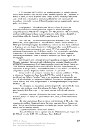 O Chefe, por Ivo Patarra
©2006 Ivo Patarra
Este livro é distribuído pela licença Creative Commons
http://www.escandalodomensalao.com.br/
217
A DNA recebeu R$ 150 milhões por serviços prestados por meio do contrato
com o Banco do Brasil. Mais um dado: a DNA não teria repassado R$ 37,6 milhões ao
Banco do Brasil, ao deixar de prestar contas sobre a chamada bonificação de volume,
que é obtida com a veiculação de campanhas publicitárias. Com o escândalo do
mensalão, o contrato foi rompido. O Banco Rural, por sua vez, alega nunca ter recebido
pelos empréstimos.
Investigações da CPI dos Correios na Nucleos, o fundo de pensão dos
funcionários das estatais de energia nuclear, suspeito de desviar dinheiro para
campanhas políticas. O fundo teria tido perdas entre R$ 9,3 milhões e R$ 22,7 milhões,
conforme auditoria que verificou operações feitas com títulos públicos. Em 2004, a
rentabilidade média dos fundos foi de 17%. A da Nucleos, de 5,7%.
180 – 9/11/2005 Lula reúne-se com o presidente do Senado, Renan Calheiros
(PMDB-AL), e com o presidente da CPI dos Correios, senador Delcídio Amaral (PT-
MS). Quer impedir a prorrogação dos trabalhos da comissão até abril. Tenta acabar com
o desgaste do governo. Depois do encontro, Calheiros derruba a sessão do Congresso na
qual seria lido o requerimento que dá mais prazo à CPI. Pede para conferir as
assinaturas do documento, antes de lê-lo em plenário. Sem a prorrogação, os trabalhos
acabam em 15 de dezembro. Com o adiamento da leitura, Lula ganha tempo para
convencer parlamentares a retirar os nomes do documento que estende o prazo das
investigações.
Suposto acordo com a oposição pressupõe que não se convoque o lobista Nilton
Monteiro para depor. Depoimento dele poderia implicar o senador Eduardo Azeredo
(PSDB-MG) num pagamento de dívida de campanha efetuado por Marcos Valério, em
1998. Em troca, o senador Delcídio Amaral (PT-MS) determina o cancelamento do
depoimento de Soraya Garcia, a assessora financeira do PT de Londrina (PR) durante a
campanha de reeleição do prefeito Nedson Micheletti (PT), em 2004.
Soraya envolveu em operações com caixa 2 o ex-ministro José Dirceu (PT-SP),
o ministro do Planejamento, Paulo Bernardo (PT-PR), e o chefe de gabinete do
presidente Lula, Gilberto Carvalho. Todos teriam participado da movimentação “por
fora” de R$ 6,5 milhões na campanha de Micheletti. Em entrevista ao repórter Leonardo
Souza, da Folha de S.Paulo, Soraya responde se havia se preparado para o depoimento
frustrado à CPI:
– Na verdade eu não me preparei, quem me preparou foi o próprio PT. Eu passei
um ano e meio assistindo a tudo de errado que eles faziam. Achei estranho o
cancelamento. Só ia dizer o que vi e ouvi, que é o que eu venho dizendo há muito
tempo.
Questionada sobre os R$ 300 mil que Dirceu teria trazido para a campanha de
Londrina, Soraya faz menção a Augusto Ermetio Dias Júnior, o diretor-financeiro de
Micheletti:
– Eu estava participando de um evento de confraternização do PT no dia 18 de
setembro, do qual José Dirceu participaria. De quinta para sexta-feira, o Augusto me
disse: “Soraya, temos de fazer um evento bem bonito, para agradar o prefeito e o José
Dirceu, que está trazendo dinheiro”.
– Augusto disse quanto Dirceu estaria trazendo?
– Não, ele não disse. Mas na segunda-feira, dia 20 de setembro, ele chegou com
R$ 300 mil, em notas de R$ 100, com lacre do Banco do Brasil.
 