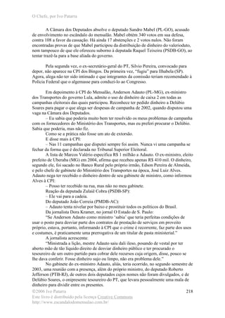 O Chefe, por Ivo Patarra
©2006 Ivo Patarra
Este livro é distribuído pela licença Creative Commons
http://www.escandalodomensalao.com.br/
218
A Câmara dos Deputados absolve o deputado Sandro Mabel (PL-GO), acusado
de envolvimento no escândalo do mensalão. Mabel obtém 340 votos em sua defesa,
contra 108 a favor da cassação. Há ainda 17 abstenções e 2 votos nulos. Não foram
encontradas provas de que Mabel participou da distribuição de dinheiro do valerioduto,
nem tampouco de que ele ofereceu suborno à deputada Raquel Teixeira (PSDB-GO), ao
tentar trazê-la para a base aliada do governo.
Pela segunda vez, o ex-secretário-geral do PT, Silvio Pereira, convocado para
depor, não aparece na CPI dos Bingos. Da primeira vez, “fugiu” para Ilhabela (SP).
Agora, alega não ter sido intimado e que integrantes da comissão teriam recomendado à
Polícia Federal que o algemasse para conduzi-lo ao Congresso.
Em depoimento à CPI do Mensalão, Anderson Adauto (PL-MG), ex-ministro
dos Transportes do governo Lula, admite o uso de dinheiro de caixa 2 em todas as
campanhas eleitorais das quais participou. Reconhece ter pedido dinheiro a Delúbio
Soares para pagar o que alega ser despesas de campanha de 2002, quando disputou uma
vaga na Câmara dos Deputados.
– Eu sabia que poderia muito bem ter resolvido os meus problemas de campanha
com os fornecedores do Ministério dos Transportes, mas eu preferi procurar o Delúbio.
Sabia que poderia, mas não fiz.
Como se a prática não fosse um ato de extorsão.
E disse mais à CPI:
– Nas 11 campanhas que disputei sempre foi assim. Nunca vi uma campanha se
fechar da forma que é declarada no Tribunal Superior Eleitoral.
A lista de Marcos Valério especifica R$ 1 milhão a Adauto. O ex-ministro, eleito
prefeito de Uberaba (MG) em 2004, afirma que recebeu apenas R$ 410 mil. O dinheiro,
segundo ele, foi sacado no Banco Rural pelo próprio irmão, Edson Pereira de Almeida,
e pelo chefe de gabinete do Ministério dos Transportes na época, José Luiz Alves.
Adauto nega ter recebido o dinheiro dentro de seu gabinete de ministro, como informou
Alves à CPI:
– Posso ter recebido na rua, mas não no meu gabinete.
Reação da deputada Zulaiê Cobra (PSDB-SP):
– Ele vai para a cadeia.
Do deputado João Correia (PMDB-AC):
– Adauto tenta nivelar por baixo e prostituir todos os políticos do Brasil.
Da jornalista Dora Kramer, no jornal O Estado de S. Paulo:
“Se Anderson Adauto como ministro ‘sabia’ que teria perfeitas condições de
usar o posto para desviar parte dos contratos de prestação de serviços em proveito
próprio, estava, portanto, informando à CPI que o crime é recorrente, faz parte dos usos
e costumes, é praticamente uma prerrogativa de um titular de pasta ministerial.”
A jornalista acrescenta:
“Ministrada a lição, mestre Adauto saiu dali ileso, posando de vestal por ter
aberto mão de tão líquido direito de desviar dinheiro público e ter procurado o
tesoureiro de um outro partido para cobrar dele recursos cuja origem, disse, pouco se
lhe dava conferir. Fosse dinheiro sujo ou limpo, não era problema dele.”
No gabinete do ex-ministro Adauto, aliás, teria ocorrido, no segundo semestre de
2003, uma reunião com a presença, além do próprio ministro, do deputado Roberto
Jefferson (PTB-RJ), de outros dois deputados cujos nomes não foram divulgados, e de
Delúbio Soares, o onipresente tesoureiro do PT, que levara pessoalmente uma mala de
dinheiro para dividir entre os presentes.
 