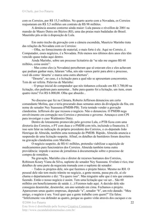 O Chefe, por Ivo Patarra
©2006 Ivo Patarra
Este livro é distribuído pela licença Creative Commons
http://www.escandalodomensalao.com.br/
22
com os Correios, por R$ 15,3 milhões. No quarto acerto com a Novadata, os Correios
reajustaram em R$ 5,5 milhões um contrato de R$ 98 milhões.
A denúncia assume contorno ainda maior: Lula passou o réveillon de 2001 na
mansão de Mauro Dutra em Búzios (RJ), uma das praias mais badaladas do Brasil.
Maurinho pôs avião à disposição de Lula.
Em outro trecho da gravação com a câmera escondida, Maurício Marinho trata
das relações da Novadata com os Correios:
– Olha, no fornecimento de material, o mais forte é ele. Aqui no Correio, é.
Computador, esses negócios, é a Novadata. Pelo menos nos últimos dois anos eles têm
vencido quase todas aqui dentro.
Ainda Marinho, sobre um processo licitatório de “se não me engano R$ 60
milhões, coisa assim”:
– Mas como eles (a Novadata) perceberam que só estavam eles e eles achavam
que podiam ganhar mais, falaram “olha, nós não vamos partir para abrir o processo,
você dá como ‘deserta’ e marca uma outra abertura”.
“Deserta”, no caso, é a licitação para a qual não se apresentam concorrentes.
Tem de ser refeita. Palavras de Marinho:
– O preço inicial do computador que nós tínhamos colocado em R$ 3.700,00 na
licitação, eles pediram para aumentar... Sabe para quanto foi a licitação, um item, eram
quatro itens? Foi R$ 6.000,00. Olha que absurdo...
No discurso que fez na Câmara, Roberto Jefferson denunciou um certo
comandante Molina, que o teria procurado duas semanas antes da divulgação da fita, em
nome do senador Ney Suassuna (PMDB-PB). Teria tentado vender a gravação
clandestina. Jefferson diz que recusou o negócio. Não o denunciou. O PMDB nega
envolvimento em corrupção nos Correios e pressiona o governo. Ameaça-o com CPI
para investigar o caso Waldomiro Diniz.
Dentro do loteamento promovido pelo governo Lula, o PTB ficou com uma
diretoria dos Correios, o PT com duas e o PMDB com três, incluindo a financeira. E
isso sem falar na indicação do próprio presidente dos Correios, o ex-deputado João
Henrique de Almeida, também uma nomeação do PMDB. Rápido, Almeida anuncia a
suspensão de uma licitação suspeita. Afinal, os detalhes de bastidores foram descritos
na gravação clandestina com Marinho.
O negócio suspeito, de R$ 61 milhões, pretendia viabilizar a aquisição de
medicamentos para funcionários dos Correios. Almeida também toma outra
providência: impede o acesso de jornalistas à documentação sobre o processo de
compra de remédios.
Na gravação, Marinho cita o diretor de recursos humanos dos Correios,
Robinson Koury Viana da Silva, suplente do senador Ney Suassuna. O relato é rico, traz
detalhes de uma parte da negociata tramada com o suplente de senador:
– Todos os projetos dele, nós que fazemos o projeto básico. Mesmo no RH. O
pessoal dele não tem muito trâmite no negócio, a gente monta, passa pra ele, aí ele
chama o departamento e diz: “Eu quero isso”. Mas ninguém sabe que é nós que estamos
fazendo. Então o nosso negócio é assim. Tem uma licitação que vai ser... São 60
milhões em beneficiamento de saúde. (...) Fizemos tudo aqui. A decisão dele não
conseguia desenrolar, desenrolar, um ano sentado em cima. Fechamos o projeto.
Apareceram umas quatro empresas, deputado “a”, senador “b”, um rolo danado. “Meu
amigo, o negócio é seu. Você quer que a gente trabalhe com quem?” Ele falou:
“Infelizmente vou defender as quatro, porque as quatro virão através dos caciques e eu
 