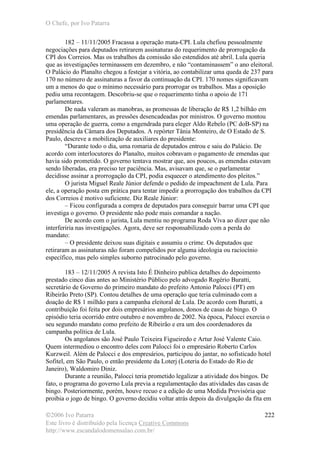 O Chefe, por Ivo Patarra
©2006 Ivo Patarra
Este livro é distribuído pela licença Creative Commons
http://www.escandalodomensalao.com.br/
222
182 – 11/11/2005 Fracassa a operação mata-CPI. Lula chefiou pessoalmente
negociações para deputados retirarem assinaturas do requerimento de prorrogação da
CPI dos Correios. Mas os trabalhos da comissão são estendidos até abril. Lula queria
que as investigações terminassem em dezembro, e não “contaminassem” o ano eleitoral.
O Palácio do Planalto chegou a festejar a vitória, ao contabilizar uma queda de 237 para
170 no número de assinaturas a favor da continuação da CPI. 170 nomes significavam
um a menos do que o mínimo necessário para prorrogar os trabalhos. Mas a oposição
pediu uma recontagem. Descobriu-se que o requerimento tinha o apoio de 171
parlamentares.
De nada valeram as manobras, as promessas de liberação de R$ 1,2 bilhão em
emendas parlamentares, as pressões desencadeadas por ministros. O governo montou
uma operação de guerra, como a engendrada para eleger Aldo Rebelo (PC doB-SP) na
presidência da Câmara dos Deputados. A repórter Tânia Monteiro, de O Estado de S.
Paulo, descreve a mobilização de auxiliares do presidente:
“Durante todo o dia, uma romaria de deputados entrou e saiu do Palácio. De
acordo com interlocutores do Planalto, muitos cobravam o pagamento de emendas que
havia sido prometido. O governo tentava mostrar que, aos poucos, as emendas estavam
sendo liberadas, era preciso ter paciência. Mas, avisavam que, se o parlamentar
decidisse assinar a prorrogação da CPI, podia esquecer o atendimento dos pleitos.”
O jurista Miguel Reale Júnior defende o pedido de impeachment de Lula. Para
ele, a operação posta em prática para tentar impedir a prorrogação dos trabalhos da CPI
dos Correios é motivo suficiente. Diz Reale Júnior:
– Ficou configurada a compra de deputados para conseguir barrar uma CPI que
investiga o governo. O presidente não pode mais comandar a nação.
De acordo com o jurista, Lula mentiu no programa Roda Viva ao dizer que não
interferiria nas investigações. Agora, deve ser responsabilizado com a perda do
mandato:
– O presidente deixou suas digitais e assumiu o crime. Os deputados que
retiraram as assinaturas não foram compelidos por alguma ideologia ou raciocínio
específico, mas pelo simples suborno patrocinado pelo governo.
183 – 12/11/2005 A revista Isto É Dinheiro publica detalhes do depoimento
prestado cinco dias antes ao Ministério Público pelo advogado Rogério Buratti,
secretário de Governo do primeiro mandato do prefeito Antonio Palocci (PT) em
Ribeirão Preto (SP). Contou detalhes de uma operação que teria culminado com a
doação de R$ 1 milhão para a campanha eleitoral de Lula. De acordo com Buratti, a
contribuição foi feita por dois empresários angolanos, donos de casas de bingo. O
episódio teria ocorrido entre outubro e novembro de 2002. Na época, Palocci exercia o
seu segundo mandato como prefeito de Ribeirão e era um dos coordenadores da
campanha política de Lula.
Os angolanos são José Paulo Teixeira Figueiredo e Artur José Valente Caio.
Quem intermediou o encontro deles com Palocci foi o empresário Roberto Carlos
Kurzweil. Além de Palocci e dos empresários, participou do jantar, no sofisticado hotel
Sofitel, em São Paulo, o então presidente da Loterj (Loteria do Estado do Rio de
Janeiro), Waldomiro Diniz.
Durante a reunião, Palocci teria prometido legalizar a atividade dos bingos. De
fato, o programa do governo Lula previa a regulamentação das atividades das casas de
bingo. Posteriormente, porém, houve recuo e a edição de uma Medida Provisória que
proibia o jogo de bingo. O governo decidiu voltar atrás depois da divulgação da fita em
 