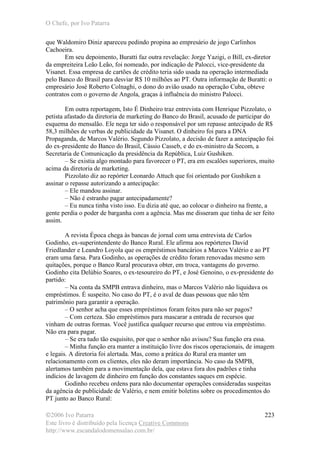 O Chefe, por Ivo Patarra
©2006 Ivo Patarra
Este livro é distribuído pela licença Creative Commons
http://www.escandalodomensalao.com.br/
223
que Waldomiro Diniz apareceu pedindo propina ao empresário de jogo Carlinhos
Cachoeira.
Em seu depoimento, Buratti faz outra revelação: Jorge Yazigi, o Bill, ex-diretor
da empreiteira Leão Leão, foi nomeado, por indicação de Palocci, vice-presidente da
Visanet. Essa empresa de cartões de crédito teria sido usada na operação intermediada
pelo Banco do Brasil para desviar R$ 10 milhões ao PT. Outra informação de Buratti: o
empresário José Roberto Colnaghi, o dono do avião usado na operação Cuba, obteve
contratos com o governo de Angola, graças à influência do ministro Palocci.
Em outra reportagem, Isto É Dinheiro traz entrevista com Henrique Pizzolato, o
petista afastado da diretoria de marketing do Banco do Brasil, acusado de participar do
esquema do mensalão. Ele nega ter sido o responsável por um repasse antecipado de R$
58,3 milhões de verbas de publicidade da Visanet. O dinheiro foi para a DNA
Propaganda, de Marcos Valério. Segundo Pizzolato, a decisão de fazer a antecipação foi
do ex-presidente do Banco do Brasil, Cássio Casseb, e do ex-ministro da Secom, a
Secretaria de Comunicação da presidência da República, Luiz Gushiken.
– Se existia algo montado para favorecer o PT, era em escalões superiores, muito
acima da diretoria de marketing.
Pizzolato diz ao repórter Leonardo Attuch que foi orientado por Gushiken a
assinar o repasse autorizando a antecipação:
– Ele mandou assinar.
– Não é estranho pagar antecipadamente?
– Eu nunca tinha visto isso. Eu dizia até que, ao colocar o dinheiro na frente, a
gente perdia o poder de barganha com a agência. Mas me disseram que tinha de ser feito
assim.
A revista Época chega às bancas de jornal com uma entrevista de Carlos
Godinho, ex-superintendente do Banco Rural. Ele afirma aos repórteres David
Friedlander e Leandro Loyola que os empréstimos bancários a Marcos Valério e ao PT
eram uma farsa. Para Godinho, as operações de crédito foram renovadas mesmo sem
quitações, porque o Banco Rural procurava obter, em troca, vantagens do governo.
Godinho cita Delúbio Soares, o ex-tesoureiro do PT, e José Genoino, o ex-presidente do
partido:
– Na conta da SMPB entrava dinheiro, mas o Marcos Valério não liquidava os
empréstimos. É suspeito. No caso do PT, é o aval de duas pessoas que não têm
patrimônio para garantir a operação.
– O senhor acha que esses empréstimos foram feitos para não ser pagos?
– Com certeza. São empréstimos para mascarar a entrada de recursos que
vinham de outras formas. Você justifica qualquer recurso que entrou via empréstimo.
Não era para pagar.
– Se era tudo tão esquisito, por que o senhor não avisou? Sua função era essa.
– Minha função era manter a instituição livre dos riscos operacionais, de imagem
e legais. A diretoria foi alertada. Mas, como a prática do Rural era manter um
relacionamento com os clientes, eles não deram importância. No caso da SMPB,
alertamos também para a movimentação dela, que estava fora dos padrões e tinha
indícios de lavagem de dinheiro em função dos constantes saques em espécie.
Godinho recebeu ordens para não documentar operações consideradas suspeitas
da agência de publicidade de Valério, e nem emitir boletins sobre os procedimentos do
PT junto ao Banco Rural:
 