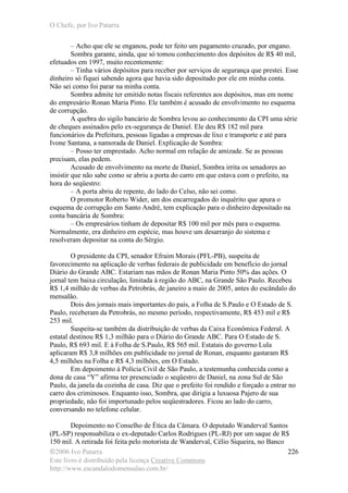 O Chefe, por Ivo Patarra
©2006 Ivo Patarra
Este livro é distribuído pela licença Creative Commons
http://www.escandalodomensalao.com.br/
226
– Acho que ele se enganou, pode ter feito um pagamento cruzado, por engano.
Sombra garante, ainda, que só tomou conhecimento dos depósitos de R$ 40 mil,
efetuados em 1997, muito recentemente:
– Tinha vários depósitos para receber por serviços de segurança que prestei. Esse
dinheiro só fiquei sabendo agora que havia sido depositado por ele em minha conta.
Não sei como foi parar na minha conta.
Sombra admite ter emitido notas fiscais referentes aos depósitos, mas em nome
do empresário Ronan Maria Pinto. Ele também é acusado de envolvimento no esquema
de corrupção.
A quebra do sigilo bancário de Sombra levou ao conhecimento da CPI uma série
de cheques assinados pelo ex-segurança de Daniel. Ele deu R$ 182 mil para
funcionários da Prefeitura, pessoas ligadas a empresas de lixo e transporte e até para
Ivone Santana, a namorada de Daniel. Explicação de Sombra:
– Posso ter emprestado. Acho normal em relação de amizade. Se as pessoas
precisam, elas pedem.
Acusado de envolvimento na morte de Daniel, Sombra irrita os senadores ao
insistir que não sabe como se abriu a porta do carro em que estava com o prefeito, na
hora do seqüestro:
– A porta abriu de repente, do lado do Celso, não sei como.
O promotor Roberto Wider, um dos encarregados do inquérito que apura o
esquema de corrupção em Santo André, tem explicação para o dinheiro depositado na
conta bancária de Sombra:
– Os empresários tinham de depositar R$ 100 mil por mês para o esquema.
Normalmente, era dinheiro em espécie, mas houve um desarranjo do sistema e
resolveram depositar na conta do Sérgio.
O presidente da CPI, senador Efraim Morais (PFL-PB), suspeita de
favorecimento na aplicação de verbas federais de publicidade em benefício do jornal
Diário do Grande ABC. Estariam nas mãos de Ronan Maria Pinto 50% das ações. O
jornal tem baixa circulação, limitada à região do ABC, na Grande São Paulo. Recebeu
R$ 1,4 milhão de verbas da Petrobrás, de janeiro a maio de 2005, antes do escândalo do
mensalão.
Dois dos jornais mais importantes do país, a Folha de S.Paulo e O Estado de S.
Paulo, receberam da Petrobrás, no mesmo período, respectivamente, R$ 453 mil e R$
253 mil.
Suspeita-se também da distribuição de verbas da Caixa Econômica Federal. A
estatal destinou R$ 1,3 milhão para o Diário do Grande ABC. Para O Estado de S.
Paulo, R$ 693 mil. E à Folha de S.Paulo, R$ 565 mil. Estatais do governo Lula
aplicaram R$ 3,8 milhões em publicidade no jornal de Ronan, enquanto gastaram R$
4,5 milhões na Folha e R$ 4,3 milhões, em O Estado.
Em depoimento à Polícia Civil de São Paulo, a testemunha conhecida como a
dona de casa “Y” afirma ter presenciado o seqüestro de Daniel, na zona Sul de São
Paulo, da janela da cozinha de casa. Diz que o prefeito foi rendido e forçado a entrar no
carro dos criminosos. Enquanto isso, Sombra, que dirigia a luxuosa Pajero de sua
propriedade, não foi importunado pelos seqüestradores. Ficou ao lado do carro,
conversando no telefone celular.
Depoimento no Conselho de Ética da Câmara. O deputado Wanderval Santos
(PL-SP) responsabiliza o ex-deputado Carlos Rodrigues (PL-RJ) por um saque de R$
150 mil. A retirada foi feita pelo motorista de Wanderval, Célio Siqueira, no Banco
 
