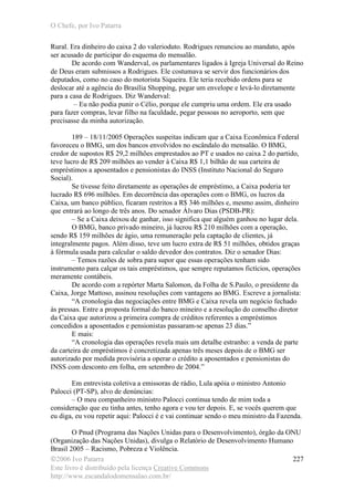 O Chefe, por Ivo Patarra
©2006 Ivo Patarra
Este livro é distribuído pela licença Creative Commons
http://www.escandalodomensalao.com.br/
227
Rural. Era dinheiro do caixa 2 do valerioduto. Rodrigues renunciou ao mandato, após
ser acusado de participar do esquema do mensalão.
De acordo com Wanderval, os parlamentares ligados à Igreja Universal do Reino
de Deus eram submissos a Rodrigues. Ele costumava se servir dos funcionários dos
deputados, como no caso do motorista Siqueira. Ele teria recebido ordens para se
deslocar até a agência do Brasília Shopping, pegar um envelope e levá-lo diretamente
para a casa de Rodrigues. Diz Wanderval:
– Eu não podia punir o Célio, porque ele cumpriu uma ordem. Ele era usado
para fazer compras, levar filho na faculdade, pegar pessoas no aeroporto, sem que
precisasse da minha autorização.
189 – 18/11/2005 Operações suspeitas indicam que a Caixa Econômica Federal
favoreceu o BMG, um dos bancos envolvidos no escândalo do mensalão. O BMG,
credor de supostos R$ 29,2 milhões emprestados ao PT e usados no caixa 2 do partido,
teve lucro de R$ 209 milhões ao vender à Caixa R$ 1,1 bilhão de sua carteira de
empréstimos a aposentados e pensionistas do INSS (Instituto Nacional do Seguro
Social).
Se tivesse feito diretamente as operações de empréstimo, a Caixa poderia ter
lucrado R$ 696 milhões. Em decorrência das operações com o BMG, os lucros da
Caixa, um banco público, ficaram restritos a R$ 346 milhões e, mesmo assim, dinheiro
que entrará ao longo de três anos. Do senador Álvaro Dias (PSDB-PR):
– Se a Caixa deixou de ganhar, isso significa que alguém ganhou no lugar dela.
O BMG, banco privado mineiro, já lucrou R$ 210 milhões com a operação,
sendo R$ 159 milhões de ágio, uma remuneração pela captação de clientes, já
integralmente pagos. Além disso, teve um lucro extra de R$ 51 milhões, obtidos graças
à fórmula usada para calcular o saldo devedor dos contratos. Diz o senador Dias:
– Temos razões de sobra para supor que essas operações tenham sido
instrumento para calçar os tais empréstimos, que sempre reputamos fictícios, operações
meramente contábeis.
De acordo com a repórter Marta Salomon, da Folha de S.Paulo, o presidente da
Caixa, Jorge Mattoso, assinou resoluções com vantagens ao BMG. Escreve a jornalista:
“A cronologia das negociações entre BMG e Caixa revela um negócio fechado
às pressas. Entre a proposta formal do banco mineiro e a resolução do conselho diretor
da Caixa que autorizou a primeira compra de créditos referentes a empréstimos
concedidos a aposentados e pensionistas passaram-se apenas 23 dias.”
E mais:
“A cronologia das operações revela mais um detalhe estranho: a venda de parte
da carteira de empréstimos é concretizada apenas três meses depois de o BMG ser
autorizado por medida provisória a operar o crédito a aposentados e pensionistas do
INSS com desconto em folha, em setembro de 2004.”
Em entrevista coletiva a emissoras de rádio, Lula apóia o ministro Antonio
Palocci (PT-SP), alvo de denúncias:
– O meu companheiro ministro Palocci continua tendo de mim toda a
consideração que eu tinha antes, tenho agora e vou ter depois. E, se vocês querem que
eu diga, eu vou repetir aqui: Palocci é e vai continuar sendo o meu ministro da Fazenda.
O Pnud (Programa das Nações Unidas para o Desenvolvimento), órgão da ONU
(Organização das Nações Unidas), divulga o Relatório de Desenvolvimento Humano
Brasil 2005 – Racismo, Pobreza e Violência.
 