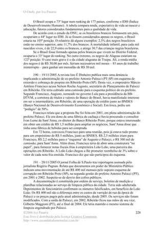 O Chefe, por Ivo Patarra
©2006 Ivo Patarra
Este livro é distribuído pela licença Creative Commons
http://www.escandalodomensalao.com.br/
228
O Brasil ocupa o 73º lugar num ranking de 177 países, conforme o IDH (Índice
de Desenvolvimento Humano). A tabela compara renda, expectativa de vida ao nascer e
educação, fatores considerados fundamentais para a qualidade de vida.
De acordo com o estudo da ONU, se os brasileiros brancos formassem um país,
ocupariam o 44º lugar no IDH. Já se fossem considerados apenas os negros, o Brasil
estaria na 105ª posição. O relatório dá alguns exemplos: 2,5% dos negros brasileiros
estão no ensino superior, ante 11,7% dos brancos. A mortalidade infantil, para cada mil
nascidos vivos, é de 22,9 entre os brancos, e atinge 30,7 das crianças negras brasileiras.
Se o Brasil fosse formado apenas pelos brancos que vivem no Distrito Federal,
ocuparia o 33º lugar do ranking. No outro extremo, os negros de Alagoas estariam na
122ª posição. O caso mais grave é o da cidade alagoana de Traipu. Ali, a renda média
dos negros é de R$ 30,00 por mês. Seriam necessários mil meses – 83 anos de trabalho
ininterrupto – para ganhar um mensalão de R$ 30 mil.
190 – 19/11/2005 A revista Isto É Dinheiro publica mais uma denúncia
implicando a administração do ex-prefeito Antonio Palocci (PT-SP) em esquema de
extorsão e cobrança de propina em Ribeirão Preto (SP). Desta vez, o empresário Márcio
Antônio Francisco acusa Nelson Rocha Augusto, secretário de Planejamento de Palocci
em Ribeirão. Ele teria cobrado uma comissão para o esquema político do ex-prefeito.
Segundo Francisco, Augusto, nomeado no governo Lula para a presidência da BB-
DTVM, a corretora de títulos e valores do Banco do Brasil, havia manifestado interesse
em ser o intermediário, em Ribeirão, de uma operação de crédito junto ao BNDES
(Banco Nacional de Desenvolvimento Econômico e Social). Em troca, pediu um
“pedágio” de 50%.
Francisco relata que a proposta lhe foi feita em 2001, em plena administração do
prefeito Palocci. Ele era dono de uma fábrica de cachaça e havia procurado o consultor
Ivan Leme de Sant’Anna, ex-diretor do Banco Ribeirão Preto, porque estava interessado
em obter um crédito de R$ 1,5 milhão para ampliar os negócios. Sant’Anna disse que
tinha uma fábrica de bebidas para ser comprada.
Em 72 horas, convocou Francisco para uma reunião, pois já estava tudo pronto
para um empréstimo de R$ 5 milhões, junto ao BNDES. R$ 2,5 milhões iriam para
Francisco, R$ 2,2 milhões para o “esquema” de Augusto e Palocci, e R$ 300 mil de
comissão, para Sant’Anna. Além disso, Francisco teria de abrir uma construtora “no
papel”, para fornecer notas fiscais frias à empreiteira Leão Leão, uma parceira das
operações em Ribeirão. A Leão Leão chegou a lhe prometer reembolso de 3% sobre o
valor de cada nota fria emitida. Francisco diz que não participou do esquema.
191 – 20/11/2005 O jornal Folha de S.Paulo traz reportagem assinada pelo
jornalista Rogério Pagnan. Relata que documentos em poder do Ministério Público
indicam uma movimentação de até R$ 400 mil mensais pelo suposto esquema de
corrupção em Ribeirão Preto (SP), na segunda gestão do prefeito Antonio Palocci (PT),
em 2001 e 2002. Suspeita-se de desvio dos cofres públicos.
A documentação é constituída por ordens de serviço, boletins de medição e
planilhas relacionadas ao serviço de limpeza pública da cidade. Teria sido adulterada.
Depoimentos de funcionários confirmam os números falsificados, em benefício da Leão
Leão. Os R$ 400 mil são a diferença entre os custos da varrição de rua da época de
Palocci e os preços pagos pela atual administração, desde 2005. Os serviços não foram
modificados. Com a saída de Palocci, em 2002, Ribeirão ficou nas mãos de seu vice,
Gilberto Maggioni (PT), até o final de 2004. Ele teria mantido o mesmo sistema de
limpeza engendrado por Palocci.
 