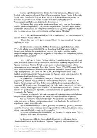 O Chefe, por Ivo Patarra
©2006 Ivo Patarra
Este livro é distribuído pela licença Creative Commons
http://www.escandalodomensalao.com.br/
229
O jornal reproduz depoimento de uma funcionária municipal. Ela cita Isabel
Bordini, então superintendente do Daerp (Departamento de Água e Esgoto de Ribeirão
Preto). Isabel é mulher de Donizeti Rosa, secretário de Palocci nas duas gestões em
Ribeirão. No governo Lula, Rosa é o diretor do Serpro (Serviço Federal de
Processamento de Dados), em Brasília. Do depoimento:
“Após umas duas horas, vinha a determinação da Isabel para que fosse aceita a
planilha apresentada pela Leão Leão, mesmo em prejuízo da Prefeitura. Que, mesmo
contrariado, o funcionário era obrigado a acertar os dados e, para isso, precisava fazer
uma ordem de serviço para complementar e justificar aquela diferença.”
192 – 21/11/2005 Em solenidade no Palácio do Planalto, Lula volta a defender o
ministro Antonio Palocci (PT-SP):
– Quero dizer para vocês que o ministro Palocci é o meu ministro da Fazenda,
escolhido por mim.
Em depoimento ao Conselho de Ética da Câmara, o deputado Roberto Brant
(PFL-MG) admite ter recebido R$ 102 mil da agência SMPB de Marcos Valério.
Afirma que o dinheiro foi uma doação da empresa siderúrgica Usiminas, usada
integralmente para pagar despesas do programa de televisão de sua campanha a prefeito
de Belo Horizonte, em 2004.
193 – 22/11/2005 A Polícia Civil de Ribeirão Preto (SP) abre investigação para
tentar prender os responsáveis por ameaças a funcionários do Daerp (Departamento de
Águas e Esgotos de Ribeirão Preto). Os servidores prestaram depoimentos sobre o
esquema de corrupção na gestão do prefeito Antonio Palocci (PT). O Ministério Público
ouviu três testemunhas que denunciaram fraudes nos serviços de limpeza pública a
cargo da empreiteira Leão Leão, em 2001 e 2002. Elas responsabilizaram Isabel
Bordini, a superintendente do Daerp, nomeada por Palocci. Isabel seria a operadora do
esquema de desvio de dinheiro público.
Em depoimento à Comissão de Finanças e Tributação da Câmara dos
Deputados, o ministro Palocci chama de “absolutamente inverídica” a acusação de
Rogério Buratti, seu ex-secretário de Governo em Ribeirão, segundo a qual recebeu
propina de R$ 50 mil por mês da empreiteira Leão Leão, na época em que foi prefeito.
Buratti também foi vice-presidente da Leão Leão, empresa contratada pela Prefeitura. O
ministro foi questionado por deputados. Eles queriam saber por que Buratti não era
processado. Diz Palocci:
– Algumas pessoas estão sofrendo processos não apenas por eventuais falhas ou
irregularidades. Sofrem perseguição por terem sido meus assessores no passado.
Para não “conturbar o ambiente político”, Palocci afirma que tampouco irá
entrar com ações na Justiça contra os responsáveis pela divulgação das notícias sobre
suspeitas de corrupção em Ribeirão:
– Se eu, como ministro da Fazenda, processar um jornalista que falou uma coisa
incorreta, processar uma pessoa que fez um depoimento inverídico, vou, de certa forma,
utilizar o peso do Ministério contra as investigações.
Em evento realizado em Luziânia (GO), Lula faz outra declaração sobre Palocci:
– Ele está mais firme do que nunca.
Em depoimento à CPI dos Bingos, Paulo Okamotto, presidente do Sebrae
(Serviço Brasileiro de Apoio às Micro e Pequenas Empresas), responsabiliza o ex-
 