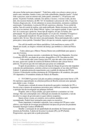 O Chefe, por Ivo Patarra
©2006 Ivo Patarra
Este livro é distribuído pela licença Creative Commons
http://www.escandalodomensalao.com.br/
23
não posso fechar porta para ninguém”. “Tudo bem, então vou colocar o preço com as
quatro suas, entendeu, mando a carta, com toda a planilhinha, daquelas quatro”. Fechei
todo o processo, eram no mínimo três, tinha quatro, entendeu? (...) O processo está
pronto. Tá pronto! Fechado, redondo. Ele adotou o recurso, o recurso é dele, da área
dele, dos recursos humanos, do RH. Tá? Aí mandaram o processo de volta. O que nós
fizemos chegou pra nós. Aí nós adotamos os nossos documentos, assinamos e pedimos
autorização. O presidente, é acima de 650 mil, autorizou a abertura. Tá no comitê de
análise. Saiu do comitê de análise, está sendo publicado. Dentro de poucos dias vocês
vão ver aí na internet, tá lá, Diário Oficial. Agora, é um negócio grande. O que é que ele
fez? Aí o acerto que a gente faz. Nesse tipo de negócio, ele que vai fechar, tem
participação. Só que uma parte da participação vai vir pra nós. Entendeu? O negócio é
dele, é capitaneado (inaudível). Ele que levantou a bola, nós fizemos viabilizar o
negócio dele. Só isso. Mas nós temos uma participação. Dessa participação dele, a gente
passa para o nosso partido. Entendeu? Que é ele que me sustenta, segura a gente aqui.
Em café da manhã com líderes partidários, Lula manifesta-se contra a CPI.
Manda um recado, ao elogiar o ministro da Justiça, que também é o chefe da Polícia
Federal:
– Todos sabem que o Márcio Thomaz Bastos tem credibilidade para apurar o
caso dos Correios.
Na saída do mesmo encontro, o presidente da Câmara dos Deputados, Severino
Cavalcanti (PP-PE), um aliado do governo, desqualifica a CPI. Nas palavras dele:
– Todo mundo sabe como começa uma CPI, mas não sabe como termina. Além
do mais, quem tem o poder de oratória do Roberto Jefferson sabe colocar bem as
palavras. Ele provou que não tem nada para que possa ser condenado.
O apelo do presidente e os esforços da tropa de choque do governo não impedem
a decisão dos parlamentares, contrária a deixar as investigações só nas mãos da Polícia
Federal. A oposição protocola requerimento com o pedido de abertura da CPI dos
Correios. O documento recebeu assinaturas de 230 deputados e 46 senadores, dos quais
101 deputados e 10 senadores aliados do Palácio do Planalto.
6 – 19/5/2005 O governo Lula põe em prática estratégia para tentar barrar a CPI.
Os repórteres especializados na cobertura política de Brasília noticiam uma operação
para abafar o caso. A tática:
Pressão para a retirada de nomes do protocolo que pede a instalação da CPI, a
fim de evitar o número de assinaturas necessário para viabilizar a comissão. Argumento:
a oposição fará da investigação um palanque eleitoral;
Propalar, entre as forças aliadas, que quem mantiver a assinatura vai virar
inimigo. Não será contemplado com a liberação de emendas do orçamento, e terá de
devolver os cargos do governo para os quais indicou ocupantes;
Quem retirar o nome, ao contrário, terá os pleitos atendidos e será
recompensado. Poderá fazer nomeações para cargos no executivo;
Ponto importante é intimidar a oposição, com a ameaça de CPI para o setor
elétrico, com função de investigar procedimentos da época do governo do presidente
Fernando Henrique Cardoso (PSDB-SP);
Detalhe: a nomeação de um apadrinhado do presidente da Câmara para uma
diretoria da Petrobrás. É pleito de Severino Cavalcanti (PE), do PP (Partido
Progressista), cujo apoio não se pode prescindir;
 