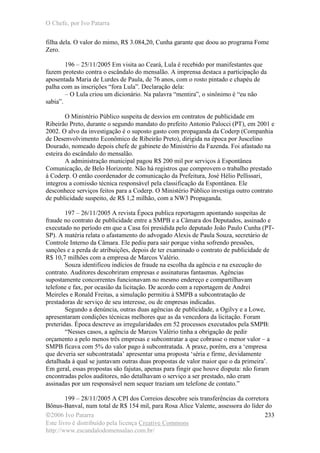 O Chefe, por Ivo Patarra
©2006 Ivo Patarra
Este livro é distribuído pela licença Creative Commons
http://www.escandalodomensalao.com.br/
233
filha dela. O valor do mimo, R$ 3.084,20, Cunha garante que doou ao programa Fome
Zero.
196 – 25/11/2005 Em visita ao Ceará, Lula é recebido por manifestantes que
fazem protesto contra o escândalo do mensalão. A imprensa destaca a participação da
aposentada Maria de Lurdes de Paula, de 76 anos, com o rosto pintado e chapéu de
palha com as inscrições “fora Lula”. Declaração dela:
– O Lula criou um dicionário. Na palavra “mentira”, o sinônimo é “eu não
sabia”.
O Ministério Público suspeita de desvios em contratos de publicidade em
Ribeirão Preto, durante o segundo mandato do prefeito Antonio Palocci (PT), em 2001 e
2002. O alvo da investigação é o suposto gasto com propaganda da Coderp (Companhia
de Desenvolvimento Econômico de Ribeirão Preto), dirigida na época por Juscelino
Dourado, nomeado depois chefe de gabinete do Ministério da Fazenda. Foi afastado na
esteira do escândalo do mensalão.
A administração municipal pagou R$ 200 mil por serviços à Espontânea
Comunicação, de Belo Horizonte. Não há registros que comprovem o trabalho prestado
à Coderp. O então coordenador de comunicação da Prefeitura, José Hélio Pellissari,
integrou a comissão técnica responsável pela classificação da Espontânea. Ele
desconhece serviços feitos para a Coderp. O Ministério Público investiga outro contrato
de publicidade suspeito, de R$ 1,2 milhão, com a NW3 Propaganda.
197 – 26/11/2005 A revista Época publica reportagem apontando suspeitas de
fraude no contrato de publicidade entre a SMPB e a Câmara dos Deputados, assinado e
executado no período em que a Casa foi presidida pelo deputado João Paulo Cunha (PT-
SP). A matéria relata o afastamento do advogado Alexis de Paula Souza, secretário de
Controle Interno da Câmara. Ele pediu para sair porque vinha sofrendo pressões,
sanções e a perda de atribuições, depois de ter examinado o contrato de publicidade de
R$ 10,7 milhões com a empresa de Marcos Valério.
Souza identificou indícios de fraude na escolha da agência e na execução do
contrato. Auditores descobriram empresas e assinaturas fantasmas. Agências
supostamente concorrentes funcionavam no mesmo endereço e compartilhavam
telefone e fax, por ocasião da licitação. De acordo com a reportagem de Andrei
Meireles e Ronald Freitas, a simulação permitiu à SMPB a subcontratação de
prestadoras de serviço de seu interesse, ou de empresas indicadas.
Segundo a denúncia, outras duas agências de publicidade, a Ogilvy e a Lowe,
apresentaram condições técnicas melhores que as da vencedora da licitação. Foram
preteridas. Época descreve as irregularidades em 52 processos executados pela SMPB:
“Nesses casos, a agência de Marcos Valério tinha a obrigação de pedir
orçamento a pelo menos três empresas e subcontratar a que cobrasse o menor valor – a
SMPB ficava com 5% do valor pago à subcontratada. A praxe, porém, era a ‘empresa
que deveria ser subcontratada’ apresentar uma proposta ‘séria e firme, devidamente
detalhada à qual se juntavam outras duas propostas de valor maior que o da primeira’.
Em geral, essas propostas são fajutas, apenas para fingir que houve disputa: não foram
encontradas pelos auditores, não detalhavam o serviço a ser prestado, não eram
assinadas por um responsável nem sequer traziam um telefone de contato.”
199 – 28/11/2005 A CPI dos Correios descobre seis transferências da corretora
Bônus-Banval, num total de R$ 154 mil, para Rosa Alice Valente, assessora do líder do
 