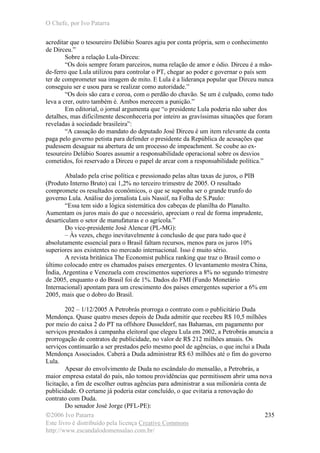 O Chefe, por Ivo Patarra
©2006 Ivo Patarra
Este livro é distribuído pela licença Creative Commons
http://www.escandalodomensalao.com.br/
235
acreditar que o tesoureiro Delúbio Soares agiu por conta própria, sem o conhecimento
de Dirceu.”
Sobre a relação Lula-Dirceu:
“Os dois sempre foram parceiros, numa relação de amor e ódio. Dirceu é a mão-
de-ferro que Lula utilizou para controlar o PT, chegar ao poder e governar o país sem
ter de comprometer sua imagem de mito. E Lula é a liderança popular que Dirceu nunca
conseguiu ser e usou para se realizar como autoridade.”
“Os dois são cara e coroa, com o perdão do chavão. Se um é culpado, como tudo
leva a crer, outro também é. Ambos merecem a punição.”
Em editorial, o jornal argumenta que “o presidente Lula poderia não saber dos
detalhes, mas dificilmente desconheceria por inteiro as gravíssimas situações que foram
reveladas à sociedade brasileira”:
“A cassação do mandato do deputado José Dirceu é um item relevante da conta
paga pelo governo petista para defender o presidente da República de acusações que
pudessem desaguar na abertura de um processo de impeachment. Se coube ao ex-
tesoureiro Delúbio Soares assumir a responsabilidade operacional sobre os desvios
cometidos, foi reservado a Dirceu o papel de arcar com a responsabilidade política.”
Abalado pela crise política e pressionado pelas altas taxas de juros, o PIB
(Produto Interno Bruto) cai 1,2% no terceiro trimestre de 2005. O resultado
compromete os resultados econômicos, o que se suponha ser o grande trunfo do
governo Lula. Análise do jornalista Luís Nassif, na Folha de S.Paulo:
“Essa tem sido a lógica sistemática dos cabeças de planilha do Planalto.
Aumentam os juros mais do que o necessário, apreciam o real de forma imprudente,
desarticulam o setor de manufaturas e o agrícola.”
Do vice-presidente José Alencar (PL-MG):
– Às vezes, chego inevitavelmente à conclusão de que para tudo que é
absolutamente essencial para o Brasil faltam recursos, menos para os juros 10%
superiores aos existentes no mercado internacional. Isso é muito sério.
A revista britânica The Economist publica ranking que traz o Brasil como o
último colocado entre os chamados países emergentes. O levantamento mostra China,
Índia, Argentina e Venezuela com crescimentos superiores a 8% no segundo trimestre
de 2005, enquanto o do Brasil foi de 1%. Dados do FMI (Fundo Monetário
Internacional) apontam para um crescimento dos países emergentes superior a 6% em
2005, mais que o dobro do Brasil.
202 – 1/12/2005 A Petrobrás prorroga o contrato com o publicitário Duda
Mendonça. Quase quatro meses depois de Duda admitir que recebeu R$ 10,5 milhões
por meio do caixa 2 do PT na offshore Dusseldorf, nas Bahamas, em pagamento por
serviços prestados à campanha eleitoral que elegeu Lula em 2002, a Petrobrás anuncia a
prorrogação de contratos de publicidade, no valor de R$ 212 milhões anuais. Os
serviços continuarão a ser prestados pelo mesmo pool de agências, o que inclui a Duda
Mendonça Associados. Caberá a Duda administrar R$ 63 milhões até o fim do governo
Lula.
Apesar do envolvimento de Duda no escândalo do mensalão, a Petrobrás, a
maior empresa estatal do país, não tomou providências que permitissem abrir uma nova
licitação, a fim de escolher outras agências para administrar a sua milionária conta de
publicidade. O certame já poderia estar concluído, o que evitaria a renovação do
contrato com Duda.
Do senador José Jorge (PFL-PE):
 