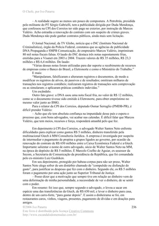 O Chefe, por Ivo Patarra
©2006 Ivo Patarra
Este livro é distribuído pela licença Creative Commons
http://www.escandalodomensalao.com.br/
236
– A realidade sugere ao menos um pouco de compostura. A Petrobrás, presidida
pelo militante do PT Sérgio Gabrielli, tem a publicidade dirigida por Duda Mendonça,
que confessou na CPI dos Correios ter sido pago no exterior, por instrução de Marcos
Valério. Acho estranha a renovação do contrato com um suspeito de crimes graves.
Duda Mendonça não pode ganhar contratos públicos, ainda mais sem licitação.
O Jornal Nacional, da TV Globo, noticia que o INC (Instituto Nacional de
Criminalística), órgão da Polícia Federal, constatou que as agências de publicidade
DNA Propaganda e SMPB Comunicação, do empresário Marcos Valério, imprimiram
80 mil notas fiscais falsas. O laudo do INC destaca três notas supostamente frias,
emitidas para a Visanet em 2003 e 2004. Trazem valores de R$ 35 milhões, R$ 23,3
milhões e R$ 6,4 milhões. Do laudo:
“Várias dessas notas foram utilizadas para dar suporte a recebimento de recursos
de empresas como o Banco do Brasil, a Eletronorte e como o Ministério do Trabalho.”
E mais:
“Manipularam, falsificaram e alteraram registros e documentos, de modo a
modificar os registros de ativos, de passivos e de resultados; omitiram milhares de
transações nos registros contábeis; realizaram registros de transações sem comprovação
ou as simularam; e aplicaram práticas contábeis indevidas.”
Um escândalo.
Outro fato grave: a DNA usou uma nota fiscal fria, no valor de R$ 12 milhões,
como se o documento tivesse sido emitido à Eletronorte, para obter empréstimo no
mesmo valor junto ao BMG.
Para o relator da CPI dos Correios, deputado Osmar Serraglio (PMDB-PR), é
difícil prender Valério:
– Acho que ele tem absoluta confiança na impunidade desse país e espera o
processo que, com bons advogados, vai acabar nas calendas. É difícil falar que Marcos
Valério, que tem meios, recursos e força, responderá amanhã pelo que fez.
Em depoimento à CPI dos Correios, o advogado Walter Santos Neto enfrenta
dificuldades para explicar como gastou R$ 5 milhões, dinheiro transferido pela
multinacional Gtech à MM Consultoria Jurídica. A empresa é investigada por suspeita
de intermediar o pagamento de propina a grupos ligados ao governo, por ocasião da
renovação do contrato de R$ 650 milhões entre a Caixa Econômica Federal e a Gtech.
Importante salientar o nome de outro advogado, sócio de Walter Santos Neto na MM,
na época do depósito de R$ 5 milhões. É Marcelo Coelho de Aguiar, ex-assessor da
Secom, a Secretaria de Comunicação da presidência da República, que foi comandada
pelo ex-ministro Luiz Gushiken.
Em seu depoimento, protegido por habeas-corpus para não ser preso, Walter
Santos Neto alega sofrer de um distúrbio chamado de “compulsão ou disfunção do
gasto”, para justificar as despesas que fez com o dinheiro. Segundo ele, os R$ 5 milhões
foram o pagamento por uma ação junto ao Superior Tribunal de Justiça:
– Posso dizer que a motivação que sempre tive em relação ao dinheiro vem de
uma deformação de minha personalidade, a necessidade de ver o dinheiro, de se sentir
com o poder.
Em resumo: foi isso que, sempre segundo o advogado, o levou a sacar em
espécie uma das transferências da Gtech, de R$ 650 mil, e levar o dinheiro para casa,
dentro de um carro-forte, “para gastar depois”. E assim a dinheirama se foi, em
restaurantes caros, vinhos, viagens, presentes, pagamento de dívidas e em doações para
amigos.
 