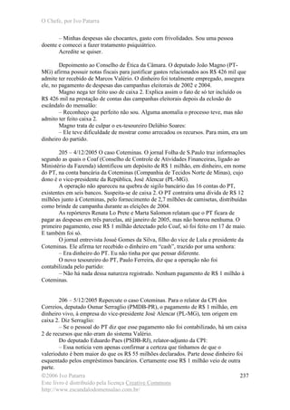 O Chefe, por Ivo Patarra
©2006 Ivo Patarra
Este livro é distribuído pela licença Creative Commons
http://www.escandalodomensalao.com.br/
237
– Minhas despesas são chocantes, gasto com frivolidades. Sou uma pessoa
doente e comecei a fazer tratamento psiquiátrico.
Acredite se quiser.
Depoimento ao Conselho de Ética da Câmara. O deputado João Magno (PT-
MG) afirma possuir notas fiscais para justificar gastos relacionados aos R$ 426 mil que
admite ter recebido de Marcos Valério. O dinheiro foi totalmente empregado, assegura
ele, no pagamento de despesas das campanhas eleitorais de 2002 e 2004.
Magno nega ter feito uso de caixa 2. Explica assim o fato de só ter incluído os
R$ 426 mil na prestação de contas das campanhas eleitorais depois da eclosão do
escândalo do mensalão:
– Reconheço que perfeito não sou. Alguma anomalia o processo teve, mas não
admito ter feito caixa 2.
Magno trata de culpar o ex-tesoureiro Delúbio Soares:
– Ele teve dificuldade de mostrar como arrecadou os recursos. Para mim, era um
dinheiro do partido.
205 – 4/12/2005 O caso Coteminas. O jornal Folha de S.Paulo traz informações
segundo as quais o Coaf (Conselho de Controle de Atividades Financeiras, ligado ao
Ministério da Fazenda) identificou um depósito de R$ 1 milhão, em dinheiro, em nome
do PT, na conta bancária da Coteminas (Companhia de Tecidos Norte de Minas), cujo
dono é o vice-presidente da República, José Alencar (PL-MG).
A operação não apareceu na quebra de sigilo bancário das 16 contas do PT,
existentes em seis bancos. Suspeita-se de caixa 2. O PT contraíra uma dívida de R$ 12
milhões junto à Coteminas, pelo fornecimento de 2,7 milhões de camisetas, distribuídas
como brinde de campanha durante as eleições de 2004.
As repórteres Renata Lo Prete e Marta Salomon relatam que o PT ficara de
pagar as despesas em três parcelas, até janeiro de 2005, mas não honrou nenhuma. O
primeiro pagamento, esse R$ 1 milhão detectado pelo Coaf, só foi feito em 17 de maio.
E também foi só.
O jornal entrevista Josué Gomes da Silva, filho do vice de Lula e presidente da
Coteminas. Ele afirma ter recebido o dinheiro em “cash”, trazido por uma senhora:
– Era dinheiro do PT. Eu não tinha por que pensar diferente.
O novo tesoureiro do PT, Paulo Ferreira, diz que a operação não foi
contabilizada pelo partido:
– Não há nada dessa natureza registrado. Nenhum pagamento de R$ 1 milhão à
Coteminas.
206 – 5/12/2005 Repercute o caso Coteminas. Para o relator da CPI dos
Correios, deputado Osmar Serraglio (PMDB-PR), o pagamento de R$ 1 milhão, em
dinheiro vivo, à empresa do vice-presidente José Alencar (PL-MG), tem origem em
caixa 2. Diz Serraglio:
– Se o pessoal do PT diz que esse pagamento não foi contabilizado, há um caixa
2 de recursos que não eram do sistema Valério.
Do deputado Eduardo Paes (PSDB-RJ), relator-adjunto da CPI:
– Essa notícia vem apenas confirmar a certeza que tínhamos de que o
valerioduto é bem maior do que os R$ 55 milhões declarados. Parte desse dinheiro foi
esquentado pelos empréstimos bancários. Certamente esse R$ 1 milhão veio de outra
parte.
 