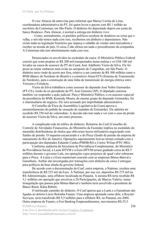 O Chefe, por Ivo Patarra
©2006 Ivo Patarra
Este livro é distribuído pela licença Creative Commons
http://www.escandalodomensalao.com.br/
238
O vice Alencar dá entrevista para informar que Marice Corrêa de Lima,
coordenadora administrativa do PT, foi quem levou o pacote com R$ 1 milhão ao
escritório da Coteminas, em São Paulo. O dinheiro foi depositado depois em conta do
banco Bradesco. Para Alencar, é normal a entrega em dinheiro vivo:
– Como, normalmente, os partidos políticos recebem de doadores ou coisa que o
valha, e nós não temos nada com isso, recebemos em dinheiro e depositamos. Não
existe nada na legislação brasileira que impeça o cidadão de vender uma mercadoria e
receber na moeda do país. O caixa 2 não afetou em nada o procedimento da companhia.
A Coteminas não tem absolutamente nada com isso.
Denunciados os envolvidos no escândalo da cueca. O Ministério Público Federal
conclui que eram propina os R$ 200 mil transportados numa maleta e os US$ 100 mil
levados na cueca do assessor do PT do Ceará, José Adalberto Vieira da Silva. Ele foi
preso ao tentar embarcar num avião no aeroporto de Congonhas, em São Paulo. O
dinheiro teria vindo de acerto por fora, relativo a um contrato de R$ 300 milhões entre o
BNB (Banco do Nordeste do Brasil) e o consórcio Alusa/STN (Sistema de Transmissão
do Nordeste), para a construção de uma linha de transmissão de energia elétrica entre
Teresina e Fortaleza.
Vieira da Silva trabalhava como assessor do deputado José Nobre Guimarães
(PT-CE), irmão do ex-presidente do PT, José Genoino (SP). O deputado cearense
também vai responder a ação judicial. Para o Ministério Público, o ex-assessor especial
da presidência do BNB, Kennedy Moura, do mesmo grupo do deputado Guimarães, foi
o intermediário do negócio. Ele será acionado por improbidade administrativa.
O Conselho de Ética da Assembléia Legislativa do Ceará aprova o
encaminhamento do pedido de cassação do mandato de Guimarães. Ele admitiu ter
recebido R$ 250 mil do valerioduto. A decisão não tem nada a ver com o caso da prisão
do assessor Vieira da Silva, um outro processo.
A complicada rede do tráfico de dinheiro. Relatório do Coaf (Conselho de
Controle de Atividades Financeiras, do Ministério da Fazenda) implica no escândalo do
mensalão distribuidoras de títulos que obtiveram lucros milionários negociando com
fundos de pensão. O esquema escancarado é o do Prece (fundo de pensão da empresa de
saneamento do Rio de Janeiro). Operações supostamente lesivas teriam contado com a
participação dos deputados Eduardo Cunha (PMDB-RJ) e Carlos Wilian (PTC-MG).
Conforme auditoria da Secretaria de Previdência Complementar, do Ministério
da Previdência Social, a Laeta DTVM e a Euro DTVM teriam ganhado cerca de R$ 5
milhões durante o governo Lula, em operações cujos prejuízos de igual valor sobraram
para o Prece. A Laeta e a Euro manteriam conexão com as empresas Bônus-Banval e
Garanhuns. Ambas são investigadas por transações com dinheiro de caixa 2 entregue
para políticos da base aliada do governo federal.
De acordo com a documentação do Coaf, outra empresa, a Natimar, recebeu uma
transferência de R$ 525 mil da Euro. A Natimar, por sua vez, depositou R$ 275 mil na
RS Administração, uma offshore localizada no Panamá. A mesma RS teria recebido R$
3,1 milhões em operação que envolveu a 2S Participações, de Marcos Valério, numa
triangulação que passou pela Bônus-Banval e também teria envolvido a presidente do
Banco Rural, Kátia Rabelo.
O intrincado caminho do dinheiro. O Coaf apurou que a Laeta e a Garanhuns são
ligadas ao doleiro Lúcio Bolonha Funaro. Uma empresa apontada como dele, a Royster
Serviços, teria transferido R$ 5,5 milhões para a offshore RS, no Panamá, em 2004.
Outra empresa de Funaro, a Erst Banking Empreendimentos, movimentou R$ 25,5
 