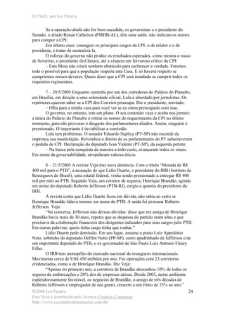 O Chefe, por Ivo Patarra
©2006 Ivo Patarra
Este livro é distribuído pela licença Creative Commons
http://www.escandalodomensalao.com.br/
24
Se a operação-abafa não for bem-sucedida, os governistas e o presidente do
Senado, o aliado Renan Calheiros (PMDB-AL), têm uma saída: não indicam os nomes
para compor a CPI;
Em último caso: conseguir os principais cargos da CPI, o de relator e o de
presidente, e tratar de neutralizá-la.
O esforço do governo não produz os resultados esperados, como mostra o recuo
de Severino, o presidente da Câmara, até a véspera um fervoroso crítico da CPI:
– Esta Mesa não criará nenhum obstáculo para esclarecer a verdade. Faremos
todo o possível para que a população respeite esta Casa. E só haverá respeito se
cumprirmos nossos deveres. Quero dizer que a CPI será instalada se cumprir todos os
requisitos regimentais.
7 – 20/5/2005 Enquanto caminha por um dos corredores do Palácio do Planalto,
em Brasília, em direção a uma solenidade oficial, Lula é abordado por jornalistas. Os
repórteres querem saber se a CPI dos Correios preocupa. Diz o presidente, sorrindo:
– Olha para a minha cara para você ver se eu estou preocupado com isso.
O governo, no entanto, tem um plano. O seu conteúdo vaza e acaba nos jornais:
a tática do Palácio do Planalto é retirar os nomes do requerimento da CPI no último
momento, para não provocar o desgaste dos parlamentares aliados. Assim, ninguém é
pressionado. O importante é inviabilizar a comissão.
Lula tem problemas. O senador Eduardo Suplicy (PT-SP) não esconde da
imprensa sua insatisfação. Reivindica o direito de os parlamentares do PT subscreverem
o pedido de CPI. Declaração do deputado Ivan Valente (PT-SP), da esquerda petista:
– Na busca pela conquista da maioria a todo custo, avançaram todos os sinais.
Em nome da governabilidade, atropelaram valores éticos.
8 – 21/5/2005 A revista Veja traz nova denúncia. Com o título “Mesada de R$
400 mil para o PTB”, a acusação de que Lídio Duarte, o presidente do IRB (Instituto de
Resseguros do Brasil), uma estatal federal, vinha sendo pressionado a entregar R$ 400
mil por mês ao PTB. Segundo Veja, um corretor de seguros, Henrique Brandão, agindo
em nome do deputado Roberto Jefferson (PTB-RJ), exigiu a quantia do presidente do
IRB.
A revista conta que Lídio Duarte ficou em dúvida, não sabia ao certo se
Henrique Brandão falava mesmo em nome do PTB. A saída foi procurar Roberto
Jefferson. Veja:
“Na conversa, Jefferson não deixou dúvidas: disse que era amigo de Henrique
Brandão havia mais de 30 anos, repetiu que as despesas do partido eram altas e que
precisava da colaboração financeira dos dirigentes indicados para seus cargos pelo PTB.
Em outras palavras: quem tinha cargo tinha que roubar.”
Lídio Duarte pede demissão. Em seu lugar, assume o posto Luiz Appolônio
Neto, sobrinho do deputado Delfim Netto (PP-SP), outro apadrinhado de Jefferson e de
um importante deputado do PTB, o ex-governador de São Paulo Luiz Antonio Fleury
Filho.
O IRB tem monopólio do mercado nacional de resseguros internacionais.
Movimenta cerca de US$ 450 milhões por ano. Faz operações com 23 corretoras
credenciadas, como a de Henrique Brandão. Diz Veja:
“Apenas no primeiro ano, a corretora de Brandão abocanhou 10% de todos os
seguros de embarcações e 20% dos de empresas aéreas. Desde 2003, nesse ambiente
esplendorosamente favorável, os negócios de Brandão, o amigo de três décadas de
Roberto Jefferson e empregador de seu genro, crescem a um ritmo de 25% ao ano.”
 