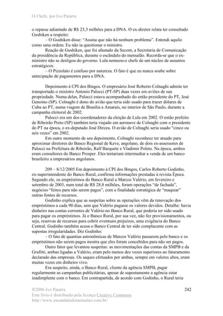 O Chefe, por Ivo Patarra
©2006 Ivo Patarra
Este livro é distribuído pela licença Creative Commons
http://www.escandalodomensalao.com.br/
242
o repasse adiantado de R$ 23,3 milhões para a DNA. O ex-diretor relata ter consultado
Gushiken a respeito:
– O Gushiken disse: “Assina que não há nenhum problema”. Entendi aquilo
como uma ordem. Eu não ia questionar o ministro.
Reação de Gushiken, que foi afastado da Secom, a Secretaria de Comunicação
da presidência da República, durante o escândalo do mensalão. Recorda-se que o ex-
ministro não se desligou do governo. Lula nomeou-o chefe de um núcleo de assuntos
estratégicos:
– O Pizzolato é confuso por natureza. O fato é que eu nunca soube sobre
antecipação de pagamentos para a DNA.
Depoimento à CPI dos Bingos. O empresário José Roberto Colnaghi admite ter
transportado o ministro Antonio Palocci (PT-SP) duas vezes em aviões de sua
propriedade. Numa delas, Palocci estava acompanhado do então presidente do PT, José
Genoino (SP). Colnaghi é dono do avião que teria sido usado para trazer dólares de
Cuba ao PT, numa viagem de Brasília a Amarais, no interior de São Paulo, durante a
campanha eleitoral de 2002.
Palocci era um dos coordenadores da eleição de Lula em 2002. O então prefeito
de Ribeirão Preto (SP) também teria viajado em aeronave de Colnaghi com o presidente
do PT na época, o ex-deputado José Dirceu. O avião de Colnaghi seria usado “cinco ou
seis vezes” em 2002.
Em outro momento de seu depoimento, Colnaghi reconhece ter atuado para
aproximar diretores do Banco Regional de Keve, angolano, de dois ex-assessores de
Palocci na Prefeitura de Ribeirão, Ralf Barquete e Vladimir Poleto. Na época, ambos
eram consultores do Banco Prosper. Eles tentariam intermediar a venda de um banco
brasileiro a empresários angolanos.
209 – 8/12/2005 Em depoimento à CPI dos Bingos, Carlos Roberto Godinho,
ex-superintendente do Banco Rural, confirma informações prestadas à revista Época.
Segundo ele, os empréstimos do Banco Rural a Marcos Valério, em fevereiro e
setembro de 2003, num total de R$ 28,8 milhões, foram operações “de fachada”,
negócios “feitos para não serem pagos”, com a finalidade estratégica de “maquiar”
outras fontes de recursos.
Godinho explica que as suspeitas sobre as operações vêm da renovação dos
empréstimos a cada 90 dias, sem que Valério pagasse os valores devidos. Detalhe: havia
dinheiro nas contas correntes de Valério no Banco Rural, que poderia ter sido usado
para pagar os empréstimos. Já o Banco Rural, por sua vez, não fez provisionamentos, ou
seja, reservas de recursos para cobrir eventuais prejuízos, uma exigência do Banco
Central. Godinho também acusa o Banco Central de ter sido complacente com as
supostas irregularidades. Diz Godinho:
– O fato de quantias astronômicas de Marcos Valério passarem pelo banco e os
empréstimos não serem pagos mostra que eles foram concebidos para não ser pagos.
Outro fator que levantou suspeitas: as movimentações das contas da SMPB e da
Grafitti, ambas ligadas a Valério, eram pelo menos dez vezes superiores ao faturamento
declarado das empresas. Os saques efetuados por ambas, sempre em valores altos, eram
muitas vezes em dinheiro vivo.
Era suspeito, ainda, o Banco Rural, cliente da agência SMPB, pagar
regularmente as campanhas publicitárias, apesar de supostamente a agência estar
inadimplente com o banco. Em contrapartida, de acordo com Godinho, o Rural teria
 