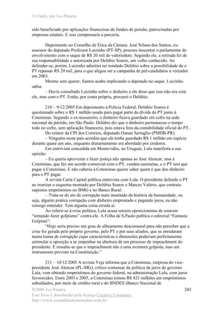 O Chefe, por Ivo Patarra
©2006 Ivo Patarra
Este livro é distribuído pela licença Creative Commons
http://www.escandalodomensalao.com.br/
243
sido beneficiado por aplicações financeiras de fundos de pensão, patrocinadas por
empresas estatais. E isso compensaria a parceria.
Depoimento ao Conselho de Ética da Câmara. José Nilson dos Santos, ex-
assessor do deputado Professor Luizinho (PT-SP), procura inocentar o parlamentar de
envolvimento com o saque de R$ 20 mil do valerioduto. Segundo ele, a retirada foi de
sua responsabilidade e autorizada por Delúbio Soares, um velho conhecido. Ao
defender-se, porém, Luizinho admitira ter sondado Delúbio sobre a possibilidade de o
PT repassar R$ 20 mil, para o que alegou ser a campanha de pré-candidatos a vereador
em 2003.
Mesmo sem querer, Santos acaba implicando o deputado no saque. Luizinho
sabia:
– Havia consultado Luizinho sobre o dinheiro e ele disse que isso não era com
ele, mas com o PT. Então, por conta própria, procurei o Delúbio.
210 – 9/12/2005 Em depoimento à Polícia Federal, Delúbio Soares é
questionado sobre o R$ 1 milhão usado para pagar parte da dívida do PT junto à
Coteminas. Segundo o ex-tesoureiro, o dinheiro ficava guardado em cofre na sede
nacional do partido, em São Paulo. Delúbio diz que o dinheiro permaneceu o tempo
todo no cofre, sem aplicação financeira, pois estava fora da contabilidade oficial do PT.
Do relator da CPI dos Correios, deputado Osmar Serraglio (PMDB-PR):
– Ninguém neste país acredita que ele tenha guardado R$ 1 milhão em espécie
durante quase um ano, enquanto diuturnamente era abordado por credores.
Em entrevista concedida em Montevidéu, no Uruguai, Lula manifesta a sua
opinião:
– Eu queria aproveitar e fazer justiça não apenas ao José Alencar, mas à
Coteminas, que fez um acordo comercial com o PT, vendeu camisetas, e o PT tem que
pagar à Coteminas. E não caberia à Coteminas querer saber quem é que deu dinheiro
para o PT pagar.
A revista Carta Capital publica entrevista com Lula. O presidente defende o PT
ao ironizar o esquema montado por Delúbio Soares e Marcos Valério, que contraiu
supostos empréstimos no BMG e no Banco Rural:
– Trata-se do ato de corrupção mais inusitado da história da humanidade, ou
seja, alguém pratica corrupção com dinheiro emprestado e pagando juros, eu não
consigo entender. Tem alguma coisa errada aí.
Ao referir-se à crise política, Lula acusa setores oposicionistas de estarem
“tentando fazer golpismo” contra ele. A Folha de S.Paulo publica o editorial “Fantasia
Golpista”:
“Hoje seria preciso um grau de alheamento descomunal para não perceber que a
crise foi gerada pelo próprio governo, pelo PT e por seus aliados, que se enredaram
numa trama de corrupção cujas características e dimensões poderiam perfeitamente
estimular a oposição a se empenhar na abertura de um processo de impeachment do
presidente. E ressalte-se que o impeachment não é uma aventura golpista, mas um
instrumento previsto na Constituição.”
211 – 10/12/2005 A revista Veja informa que a Coteminas, empresa do vice-
presidente José Alencar (PL-MG), crítico contumaz da política de juros do governo
Lula, vem obtendo empréstimos do governo federal, na administração Lula, com juros
favorecidos. Entre 2003 e 2005, a Coteminas tomou R$ 421 milhões em empréstimos
subsidiados, por meio de crédito rural e do BNDES (Banco Nacional de
 