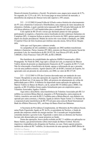 O Chefe, por Ivo Patarra
©2006 Ivo Patarra
Este livro é distribuído pela licença Creative Commons
http://www.escandalodomensalao.com.br/
244
Desenvolvimento Econômico e Social). No primeiro caso, pagou juros anuais de 8,7%.
No segundo, de 12,3% e de 14%. Se tivesse pago as taxas normais de mercado, o
desembolso da empresa de Alencar teria sido superior a 30% anuais.
212 – 11/12/2005 O jornal Folha de S.Paulo conta a história do relacionamento
do PT com a Santorine Comercial e Distribuidora, uma empresa do ramo atacadista de
alimentos e bebidas, à qual o partido teria repassado R$ 795 mil pela fabricação de 267
mil faixas plásticas e 675 mil bandeirinhas para a campanha de Lula em 2002.
Com capital de R$ 20 mil e sócias que declaram jamais ter tido qualquer
participação no negócio, a Santorine estava localizada em dois endereços fantasmas em
Campinas (SP). A empresa fechou as portas em fevereiro de 2003, apenas quatro meses
depois da eleição presidencial. Mudou de sócios três vezes desde a fundação, em 2000.
O repórter Chico de Góis localizou por telefone uma das sócias, Silvia Stival. Reação
dela:
Acho que você ligou para o número errado.
As campanhas de três candidatos a deputado em 2002 também transferiram
dinheiro à Santorine. Patrus Ananias (PT-MG), ministro do Desenvolvimento Social do
presidente Lula, fez transferência de R$ 28.922,50. José Dirceu (PT-SP), de R$
3.000,00; e Enio Francisco Tatto (PT-SP), de R$ 2.000,00.
Dos bastidores da contabilidade das agências SMPB Comunicação e DNA
Propaganda. No Natal de 2002, logo após a eleição de Lula, as empresas de Marcos
Valério deram de presente ao departamento financeiro do PT a quantia de R$ 17,2 mil.
Não foi relacionado o beneficiário do brinde, apenas a informação de que o presente
veio de uma joalheria mineira. Agnelo Queiroz (PC do B-DF), ministro do Esporte, foi
agraciado com um presente de aniversário, em 2004, no valor de R$ 237,40.
213 – 12/12/2005 A CPI dos Correios desvenda mais um tentáculo do caso
Visanet. Recapitula-se uma das operações do esquema: R$ 34,8 milhões saíram do
Banco do Brasil em 12 de março de 2004, sob pretexto de adiantamento de verbas de
publicidade para a DNA. O dinheiro foi depositado numa aplicação da agência de
Marcos Valério no Banco do Brasil e, de lá, saíram R$ 10 milhões para o BMG. Em
seguida, os R$ 10 milhões foram usados formalmente para um empréstimo para a
Tolentino Associados, ligada a Valério.
Aqui entra a descoberta: uma transferência da Tolentino Associados pôs R$ 3,4
milhões na corretora Bônus-Banval, enquanto a 2S Participações, outra empresa de
Valério, transferiu um total de R$ 3,2 milhões para a Bônus-Banval, cujo dinheiro era
operado por outra corretora, a Natimar, ligada ao doleiro Najun Turner. E a Natimar foi
a responsável pela transferência de R$ 578 mil para uma conta do Rural International
Bank da offshore Discovery SPL, um braço do Banco Rural nas Bahamas.
A Secretaria de Previdência Complementar, do Ministério da Previdência Social,
autua Paulo Figueiredo, ligado ao PC do B e ex-presidente da Nucleos, o fundo de
pensão das empresas estatais de energia nuclear. Ele é acusado por irregularidades
cometidas durante o governo Lula. Figueiredo e outros dois ex-diretores da Nucleos
haviam sido denunciados por causar prejuízos ao fundo.
Numa das operações, houve perda avaliada em R$ 7,1 milhões em aplicações no
Banco Santos, que posteriormente sofreu intervenção do Banco Central. Haveria
imperícia e imprudência dos dirigentes da Nucleos, no caso. Outro suposto prejuízo,
também da ordem de R$ 7 milhões, foi decorrente de uma operação na BMF (Bolsa de
 