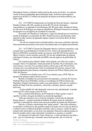 O Chefe, por Ivo Patarra
©2006 Ivo Patarra
Este livro é distribuído pela licença Creative Commons
http://www.escandalodomensalao.com.br/
245
Mercadorias Futuros). Faltariam análises prévias dos riscos envolvidos. As suspeitas
vieram da baixa rentabilidade apresentada pelo fundo. Auditoria externa apontou
prejuízos de até R$ 22,7 milhões em operações da Nucleos com títulos públicos, em
2004 e 2005.
214 – 13/12/2005 Em depoimento ao Conselho de Ética da Câmara, o deputado
Wanderval Santos (PL-SP), acusado de retirar R$ 150 mil do valerioduto,
responsabiliza o ex-deputado Carlos Rodrigues (PL-RJ) pelo saque. Wanderval admite
ter sido sócio de Rodrigues em empresas radiofônicas. Rodrigues renunciou ao mandato
de deputado em conseqüência do escândalo do mensalão.
De acordo com Wanderval, lembramos, o saque foi efetuado por seu motorista a
mando de Rodrigues, em dezembro de 2003. Wanderval reitera que Rodrigues tinha
ingerência sobre assuntos de deputados ligados à Igreja Universal do Reino de Deus.
Diz Wanderval:
– Ele não era somente nosso orientador político, mas nosso orientador espiritual.
Nunca pensamos que pudesse usar nossos funcionários para se locupletar pessoalmente.
215 – 14/12/2005 A Câmara dos Deputados absolve o primeiro mensaleiro, cuja
cassação fora recomendada pelo Conselho de Ética. Trata-se do deputado Romeu
Queiroz (PTB-MG), acusado de mandar um assessor sacar R$ 350 mil do esquema de
Marcos Valério, e de ter recebido outros R$ 102 mil não contabilizados da empresa
siderúrgica Usiminas, por intermédio da SMPB, uma das agências de publicidade de
Valério.
Em votação secreta, Queiroz obtém vitória folgada, com 250 votos contra a
cassação. Outros 162 deputados votam pela perda do mandato. Há 22 abstenções, oito
votos brancos e um nulo. Em sua defesa, Queiroz afirma que os R$ 350 mil foram
retirados sem o seu conhecimento. Sobre a contribuição da Usiminas, alega ter sido
usada integralmente para financiar campanhas eleitorais do PTB em Minas Gerais, em
2004. Diz Queiroz:
– O dinheiro teve doador certo, o PT. E teve destino certo, o PTB. Não me
apropriei de qualquer centavo desses recursos.
Durante os trabalhos de convencimento dos deputados, o ministro do Turismo,
Walfrido Mares Guia (PTB-MG), instalou-se na liderança do PTB na Câmara dos
Deputados. Disparou telefonemas e pediu votos para Queiroz. Pelo que fez, recebeu o
apelido de Papai Noel dos mensaleiros. Absolvido e satisfeito, Queiroz concede
entrevista:
– O meu trabalho foi individualizado, conversei com cada deputado. A grande
maioria do PT votou comigo, contei 50 votos.
Para a jornalista Dora Kramer, de O Estado de S. Paulo, aceitar o caixa 2
significa “acolher a lavagem de dinheiro no mundo da legalidade”:
“Mais que tolerância com o crime de corrupção, a absolvição do deputado
Romeu Queiroz – receptor assumido do dinheiro de origem ilícita do valerioduto –
significou a instituição da vilania como norma de conduta na Câmara dos Deputados”.
Para ela, a Câmara, transformada num “poder amoral”, “não exibiu embaraço
em defender o indefensável; não guardou resquício de poder nem teve pejo de absolver
o infrator contra a evidência da própria confissão, como se dissesse: a partir de agora,
estejam todos autorizados a se envolver com operações financeiras suspeitas porque ao
dono de mandato eletivo tudo é permitido. Locupletem-se, portanto, à vontade”.
Em editorial, O Estado de S. Paulo afirma que “a vitória de Queiroz convinha a
Lula – que vive dizendo que o mensalão nunca ficou provado, não vê a hora de
 