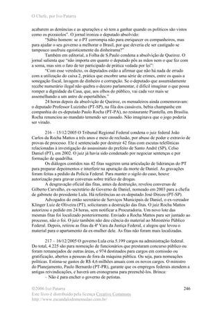 O Chefe, por Ivo Patarra
©2006 Ivo Patarra
Este livro é distribuído pela licença Creative Commons
http://www.escandalodomensalao.com.br/
246
acabarem as denúncias e as apurações e só tem a ganhar quando os políticos são vistos
como os pizzaiolos”. O jornal ironiza o deputado absolvido:
“Sábio homem: se o PT corrompia não para enriquecer os companheiros, mas
para ajudar o seu governo a melhorar o Brasil, por que deveria ele ser castigado se
tampouco usufruiu egoisticamente da dinheirama?”
Também em editorial, a Folha de S.Paulo condena a absolvição de Queiroz. O
jornal salienta que “não importa em quanto o deputado pôs as mãos nem o que fez com
a soma, mas sim o fato de ter participado de prática vedada por lei”:
“Com esse veredicto, os deputados estão a afirmar que não há nada de errado
com a utilização do caixa 2, prática que encobre uma série de crimes, entre os quais a
sonegação fiscal, lavagem de dinheiro e corrupção. Se o deputado que assumidamente
recebe numerário ilegal não quebra o decoro parlamentar, é difícil imaginar o que possa
romper a dignidade da Casa, que, aos olhos do público, vai cada vez mais se
assemelhando a um antro de espertalhões.”
24 horas depois da absolvição de Queiroz, os mensaleiros ainda comemoravam:
o deputado Professor Luizinho (PT-SP), na fila dos cassáveis, bebia champanhe em
companhia do ex-deputado Paulo Rocha (PT-PA), no restaurante Piantella, em Brasília.
Rocha renunciou ao mandato temendo ser cassado. Não imaginava que o jogo poderia
ser virado.
216 – 15/12/2005 O Tribunal Regional Federal condena o juiz federal João
Carlos da Rocha Mattos a três anos e meio de reclusão, por abuso de poder e extravio de
provas de processo. Ele é sentenciado por destruir 42 fitas com escutas telefônicas
relacionadas à investigação do assassinato do prefeito de Santo André (SP), Celso
Daniel (PT), em 2002. O juiz já havia sido condenado por negociar sentenças e por
formação de quadrilha.
Os diálogos contidos nas 42 fitas sugerem uma articulação de lideranças do PT
para preparar depoimentos e interferir na apuração da morte de Daniel. As gravações
foram feitas a pedido da Polícia Federal. Para manter o sigilo do caso, houve
autorização para gravar conversas sobre tráfico de drogas.
A desgravação oficial das fitas, antes da destruição, revelou conversas de
Gilberto Carvalho, ex-secretário de Governo de Daniel, nomeado em 2003 para a chefia
de gabinete do presidente Lula. Há referências ao ex-deputado José Dirceu (PT-SP).
Advogados do então secretário de Serviços Municipais de Daniel, o ex-vereador
Klinger Luiz de Oliveira (PT), solicitaram a destruição das fitas. O juiz Rocha Mattos
autorizou o pedido em 24 horas, sem notificar a Procuradoria. Um novo lote das
mesmas fitas foi localizado posteriormente. Enviado a Rocha Mattos para ser juntado ao
processo, não o foi. O juiz também não deu ciência do material ao Ministério Público
Federal. Depois, retirou as fitas da 4ª Vara da Justiça Federal, e alegou que levou o
material para o apartamento da ex-mulher dele. As fitas não foram mais localizadas.
217 – 16/12/2005 O governo Lula cria 5.199 cargos na administração federal.
Do total, 4.225 são para nomeação de funcionários que prestaram concurso público ou
foram remanejados de outras áreas, e 974 destinados para cargos em comissão ou
gratificação, abertos a pessoas de fora da máquina pública. Ou seja, para nomeações
políticas. Estima-se gastos de R$ 4,6 milhões anuais com os novos cargos. O ministro
do Planejamento, Paulo Bernardo (PT-PR), garante que os empregos federais atendem a
antigas reivindicações, e haverá um cronograma para preenchê-los. Brinca:
– Não é para encher o governo de petistas.
 