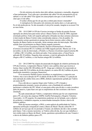O Chefe, por Ivo Patarra
©2006 Ivo Patarra
Este livro é distribuído pela licença Creative Commons
http://www.escandalodomensalao.com.br/
248
– Os três ministros do núcleo duro dele sabiam, montaram o mensalão, alugaram
a base parlamentar. Você acha que o presidente não sabia? Os três mosqueteiros do rei
sabiam e o rei não sabia? Eles agiam em causa própria sem que o Lula soubesse? É
claro que o Lula sabia.
– O senhor afirma que foi ele que deu a ordem para iniciar o mensalão?
– A inteligência foi feita pelos três ministros do núcleo duro e o Lula aprovou.
Eu só não podia provar. Se não acusando o Lula já fui cassado, imagina se eu acuso! Fui
ao meu limite.
220 – 19/12/2005 A CPI dos Correios investiga se fundos de pensão fizeram
operações de última hora para tentar salvar o Banco Santos no final de 2004, seguindo
orientação política. Estão sob suspeita aplicações efetuadas nas duas semanas anteriores
à intervenção do Banco Central, todas consideradas atípicas e fora de padrão. Os
investimentos seriam questionáveis porque havia fortes rumores sobre a falta de
liquidez do Banco Santos no mercado, várias semanas antes da intervenção. Não tinha
sentido fazer investimentos no Banco Santos naquele momento.
Funcef (Caixa Econômica Federal), Nucleos (Eletronuclear) e Postalis
(Correios) investiram R$ 23,3 milhões em CDBs naquele período. Mesmo em 12 de
novembro, no dia da intervenção, a Postalis e a Nucleos investiram respectivamente R$
1 milhão e R$ 1,8 milhão, em títulos privados. Uma semana antes, a Funcef havia
aplicado R$ 10 milhões. Naquelas duas semanas, o total de aplicações da Postalis
chegou a R$ 9,7 milhões, e o da Nucleos atingiu R$ 3,6 milhões.
221 – 20/12/2005 Na véspera da anunciada divulgação do relatório preliminar da
CPI dos Correios, o empresário Marcos Valério vem a público dizer que recorreu à
Justiça. Quer receber R$ 100 milhões do PT. Alega que o dinheiro foi emprestado ao
partido, sendo R$ 55,8 milhões da dívida original e os outros R$ 44,2 milhões de juros,
atualização monetária e encargos financeiros.
O ex-tesoureiro Delúbio Soares reconhece os empréstimos e a parceria com
Valério, mas a nova direção do PT só admite dívida de R$ 2,4 milhões. É a parcela de
uma operação de crédito feita com o BMG, dinheiro supostamente quitado por Valério
em nome do PT.
Fica a dúvida se o suposto litígio entre Valério e o PT é forjado e
propositadamente ensaiado e posto em prática, com a finalidade de confundir e
questionar o relatório da CPI. Afinal, se uma parte cobra uma dívida e a outra reconhece
parte do passivo, é para fazer crer que os empréstimos de fato existiram e não houve
simulação.
Na ação anunciada por Valério, o empresário informa que fez seis empréstimos
para o PT, em nome das empresas SMPB, Graffiti Participações e Rogério Tolentino
Associados. A CPI suspeita. Os empréstimos poderiam ser de fachada, com o objetivo
de acobertar o verdadeiro esquema, as mencionadas transações ilícitas e desvio de
dinheiro público.
Parte da mesma estratégia, a DNA, a outra agência de publicidade de Valério,
apresenta notificação extrajudicial contra o Banco do Brasil. Decide cobrar R$ 13
milhões de serviços que diz ter prestado à Visanet, um dinheiro devido e não acertado
pelo banco. Vale o mesmo raciocínio: se Valério cobra dívida, faz crer que trabalhou e
tem crédito junto ao Banco do Brasil. Assim, questiona a procedência do caso Visanet e
o desvio de dinheiro público para o PT.
 