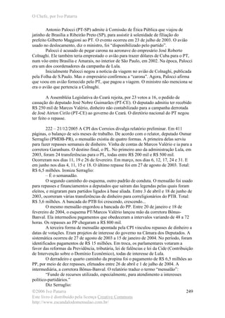 O Chefe, por Ivo Patarra
©2006 Ivo Patarra
Este livro é distribuído pela licença Creative Commons
http://www.escandalodomensalao.com.br/
249
Antonio Palocci (PT-SP) admite à Comissão de Ética Pública que viajou de
jatinho de Brasília a Ribeirão Preto (SP), para assistir à solenidade de filiação do
prefeito Gilberto Maggioni ao PT. O evento ocorreu em 23 de julho de 2003. O avião
usado no deslocamento, diz o ministro, foi “disponibilizado pelo partido”.
Palocci é acusado de pegar carona na aeronave do empresário José Roberto
Colnaghi. Ele também teria emprestado o avião para trazer dólares de Cuba para o PT,
num vôo entre Brasília e Amarais, no interior de São Paulo, em 2002. Na época, Palocci
era um dos coordenadores da campanha de Lula.
Inicialmente Palocci negou a notícia da viagem no avião de Colnaghi, publicada
pela Folha de S.Paulo. Mas o empresário confirmou a “carona”. Agora, Palocci afirma
que voou em avião fornecido pelo PT, que pagou a viagem. O ministro não menciona se
era o avião que pertencia a Colnaghi.
A Assembléia Legislativa do Ceará rejeita, por 23 votos a 16, o pedido de
cassação do deputado José Nobre Guimarães (PT-CE). O deputado admitiu ter recebido
R$ 250 mil de Marcos Valério, dinheiro não contabilizado para a campanha derrotada
de José Airton Cirilo (PT-CE) ao governo do Ceará. O diretório nacional do PT negou
ter feito o repasse.
222 – 21/12/2005 A CPI dos Correios divulga relatório preliminar. Em 411
páginas, o balanço de seis meses de trabalho. De acordo com o relator, deputado Osmar
Serraglio (PMDB-PR), o mensalão existiu de quatro formas. A primeira delas serviu
para fazer repasses semanais de dinheiro. Vinha de contas de Marcos Valério e ia para a
corretora Garanhuns. O destino final, o PL. No primeiro ano da administração Lula, em
2003, foram 24 transferências para o PL, todas entre R$ 200 mil e R$ 500 mil.
Ocorreram nos dias 11, 19 e 26 de fevereiro. Em março, nos dias 6, 12, 17, 24 e 31. E
em junho nos dias 4, 11, 15 e 18. O último repasse foi em 27 de agosto de 2003. Total:
R$ 6,5 milhões. Ironiza Serraglio:
– É o semanadão.
O segundo caminho do esquema, outro padrão de conduta. O mensalão foi usado
para repasses e financiamentos a deputados que saíram das legendas pelas quais foram
eleitos, e migraram para partidos ligados à base aliada. Entre 3 de abril e 18 de junho de
2003, ocorreram várias transferências de dinheiro para correligionários do PTB. Total:
R$ 3,6 milhões. A bancada do PTB foi crescendo, crescendo...
O mesmo mensalão engordou a bancada do PP. Entre 20 de janeiro e 18 de
fevereiro de 2004, o esquema PT/Marcos Valério lançou mão da corretora Bônus-
Banval. Ela intermediou pagamentos que obedeceram a intervalos variando de 48 a 72
horas. Os repasses ao PP chegaram a R$ 800 mil.
A terceira forma de mensalão apontada pela CPI vinculou repasses de dinheiro a
datas de votações. Eram projetos de interesse do governo na Câmara dos Deputados. A
sistemática ocorreu de 27 de agosto de 2003 a 15 de janeiro de 2004. No período, foram
identificados pagamentos de R$ 15 milhões. Em troca, os parlamentares votaram a
favor das reformas da Previdência, tributária, lei de falências e lei da Cide (Contribuição
de Intervenção sobre o Domínio Econômico), todas de interesse de Lula.
O derradeiro e quarto caminho da propina foi o pagamento de R$ 6,5 milhões ao
PP, por meio de dez repasses, efetuados entre 26 de abril e 1 de julho de 2004. A
intermediária, a corretora Bônus-Banval. O relatório traduz o termo “mensalão”:
“Fundo de recursos utilizado, especialmente, para atendimento a interesses
político-partidários.”
Diz Serraglio:
 