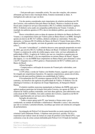 O Chefe, por Ivo Patarra
©2006 Ivo Patarra
Este livro é distribuído pela licença Creative Commons
http://www.escandalodomensalao.com.br/
250
– Está provado que o mensalão existiu. No caso das votações, não estamos
afirmando que houve uma vinculação direta. Estamos mostrando as datas. A
inteligência de cada um é que vai dizer.
Um dos pontos considerados mais importantes do relatório preliminar da CPI
dos Correios, uma auditoria feita pelo Banco do Brasil. Mostrou a ausência de notas
fiscais para comprovar serviços relacionados a R$ 23,2 milhões transferidos à agência
DNA. O dinheiro seria usado em campanhas publicitárias da Visanet. Contudo, o
resultado da auditoria apontou à CPI o desvio do dinheiro público, que acabou no caixa
2 do PT.
Houve coincidência entre as datas de repasses de dinheiro do Banco do Brasil à
Visanet, e os empréstimos feitos por Valério junto ao Banco Rural e ao BMG. Serraglio
aponta um desvio de R$ 19,7 milhões, dinheiro enfiado no valerioduto. Numa das
operações, os famosos R$ 10 milhões do Banco do Brasil à Visanet foram para a DNA,
depois ao BMG e, em seguida, serviram de garantia a um empréstimo que alimentou o
caixa 2.
Em outra “coincidência”, o relatório descreve uma operação perpetrada em maio
de 2003, que envolve R$ 23,3 milhões do Banco do Brasil. O dinheiro foi repassado à
Visanet e a empresa de cartão de crédito pagou, nesse valor, serviços adiantados de
publicidade à DNA. A agência de Valério, por sua vez, transferiu a quantia para um
fundo no Banco do Brasil, e fez um empréstimo no mesmo Banco do Brasil. Alguns
dias depois, é a vez da SMPB fazer empréstimo no Banco Rural, para alimentar o caixa
2 do PT. Enquanto isso, a DNA quitava o financiamento de R$ 9,7 milhões junto ao
Banco do Brasil.
Afirma Serraglio:
– Comprovamos a utilização de recursos da Visanet pelo valerioduto, com
começo, meio e fim.
A CPI refuta a versão de Valério e de Delúbio Soares, segundo a qual o caixa 2
foi irrigado por empréstimos bancários. Os supostos empréstimos, jamais devolvidos,
teriam servido para justificar dinheiro na contabilidade de Valério.
O levantamento da CPI constatou repasses de R$ 20,3 milhões à margem de
contratos, em benefício das agências de publicidade de Valério. O dinheiro veio da
siderúrgica Usiminas e de empresas do Grupo Opportunity, do banqueiro Daniel
Dantas.
O relatório também menciona manipulação no balanço da SMPB, para que a
agência pudesse participar da licitação feita pelos Correios, em agosto de 2003. A
empresa de Valério acabou contratada, com mais duas agências, para administrar uma
conta anual de R$ 72 milhões. Em outro contrato dos Correios, suspeita-se de R$ 64
milhões superfaturados em serviços com a Skymaster.
Serraglio dá entrevista:
– Tenho o maior apreço pelo PT, mas lamento a forma como vem se
conduzindo, no sentido de defender o indefensável. Mensalão e caixa 2 são conceitos
que não se excluem. Lamentavelmente, reconheço que temos um sistema de corrupção
de parlamentares.
Investigação da Polícia Civil descarta homicídio ou morte natural do perito
criminal Carlos Delmonte Printes. A hipótese mais provável, suicídio. Ele foi o
responsável por indicar sinais de tortura no corpo do prefeito Celso Daniel (PT), o que
contrariou a tese de crime comum defendida pela Polícia Civil. O laudo do Instituto
 