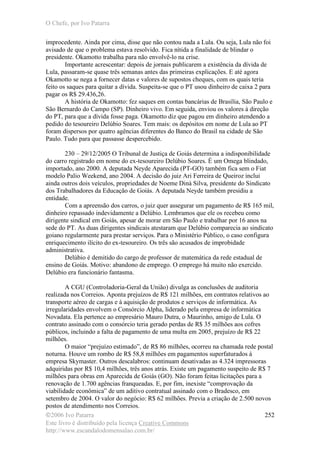 O Chefe, por Ivo Patarra
©2006 Ivo Patarra
Este livro é distribuído pela licença Creative Commons
http://www.escandalodomensalao.com.br/
252
improcedente. Ainda por cima, disse que não contou nada a Lula. Ou seja, Lula não foi
avisado de que o problema estava resolvido. Fica nítida a finalidade de blindar o
presidente. Okamotto trabalha para não envolvê-lo na crise.
Importante acrescentar: depois de jornais publicarem a existência da dívida de
Lula, passaram-se quase três semanas antes das primeiras explicações. E até agora
Okamotto se nega a fornecer datas e valores de supostos cheques, com os quais teria
feito os saques para quitar a dívida. Suspeita-se que o PT usou dinheiro de caixa 2 para
pagar os R$ 29.436,26.
A história de Okamotto: fez saques em contas bancárias de Brasília, São Paulo e
São Bernardo do Campo (SP). Dinheiro vivo. Em seguida, enviou os valores à direção
do PT, para que a dívida fosse paga. Okamotto diz que pagou em dinheiro atendendo a
pedido do tesoureiro Delúbio Soares. Tem mais: os depósitos em nome de Lula ao PT
foram dispersos por quatro agências diferentes do Banco do Brasil na cidade de São
Paulo. Tudo para que passasse despercebido.
230 – 29/12/2005 O Tribunal de Justiça de Goiás determina a indisponibilidade
do carro registrado em nome do ex-tesoureiro Delúbio Soares. É um Omega blindado,
importado, ano 2000. A deputada Neyde Aparecida (PT-GO) também fica sem o Fiat
modelo Palio Weekend, ano 2004. A decisão do juiz Ari Ferreira de Queiroz inclui
ainda outros dois veículos, propriedades de Noeme Diná Silva, presidente do Sindicato
dos Trabalhadores da Educação de Goiás. A deputada Neyde também presidiu a
entidade.
Com a apreensão dos carros, o juiz quer assegurar um pagamento de R$ 165 mil,
dinheiro repassado indevidamente a Delúbio. Lembramos que ele os recebeu como
dirigente sindical em Goiás, apesar de morar em São Paulo e trabalhar por 16 anos na
sede do PT. As duas dirigentes sindicais atestaram que Delúbio comparecia ao sindicato
goiano regularmente para prestar serviços. Para o Ministério Público, o caso configura
enriquecimento ilícito do ex-tesoureiro. Os três são acusados de improbidade
administrativa.
Delúbio é demitido do cargo de professor de matemática da rede estadual de
ensino de Goiás. Motivo: abandono de emprego. O emprego há muito não exercido.
Delúbio era funcionário fantasma.
A CGU (Controladoria-Geral da União) divulga as conclusões de auditoria
realizada nos Correios. Aponta prejuízos de R$ 121 milhões, em contratos relativos ao
transporte aéreo de cargas e à aquisição de produtos e serviços de informática. As
irregularidades envolvem o Consórcio Alpha, liderado pela empresa de informática
Novadata. Ela pertence ao empresário Mauro Dutra, o Maurinho, amigo de Lula. O
contrato assinado com o consórcio teria gerado perdas de R$ 35 milhões aos cofres
públicos, incluindo a falta de pagamento de uma multa em 2005, prejuízo de R$ 22
milhões.
O maior “prejuízo estimado”, de R$ 86 milhões, ocorreu na chamada rede postal
noturna. Houve um rombo de R$ 58,8 milhões em pagamentos superfaturados à
empresa Skymaster. Outros descalabros: continuam desativadas as 4.324 impressoras
adquiridas por R$ 10,4 milhões, três anos atrás. Existe um pagamento suspeito de R$ 7
milhões para obras em Aparecida de Goiás (GO). Não foram feitas licitações para a
renovação de 1.700 agências franqueadas. E, por fim, inexiste “comprovação da
viabilidade econômica” de um aditivo contratual assinado com o Bradesco, em
setembro de 2004. O valor do negócio: R$ 62 milhões. Previa a criação de 2.500 novos
postos de atendimento nos Correios.
 