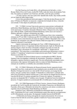 O Chefe, por Ivo Patarra
©2006 Ivo Patarra
Este livro é distribuído pela licença Creative Commons
http://www.escandalodomensalao.com.br/
255
Em São Francisco do Conde (BA), a 66 quilômetros de Salvador, a viúva
Rosane Maria Alves, de 63 anos, recebe R$ 15,00 a cada dois meses do programa Vale-
Gás. Ela explica ao repórter Luiz Francisco, da Folha, como faz para cozinhar:
– O valor é pouco, mas serve para mim. Quando não recebo, faço minha comida
em um fogão de lenha improvisado.
A nova faixa presidencial daria para pagar o Vale-Gás de dona Rosane por 422
anos. O Palácio do Planalto vai anunciar a suspensão da licitação da faixa. A decisão
será tomada 13 dias depois de publicada a notícia.
239 – 7/1/2006 A revista Veja revela uma nova conta secreta e milionária do
publicitário Duda Mendonça, num banco de Miami. Foi descoberta por autoridades
norte-americanas. O repórter Alexandre Oltramari relata o bloqueio da conta, depois
que a filha de Duda, a publicitária Eduarda Mendonça, tentou sacar sem sucesso o
dinheiro aplicado, e ordenar o fechamento da conta.
Duda, o pai, admitiu que cobrou R$ 25 milhões para fazer cinco campanhas
eleitorais do PT em 2002. Confessou que R$ 10,5 milhões do total foram depositados
em Miami, numa conta bancária em nome da empresa offshore Dusseldorf. Para evitar
problemas de sonegação com a Receita Federal, Duda teria pago R$ 4,3 milhões em
impostos referentes a essa bolada.
Aspecto interessante da reportagem de Veja: o DRCI (Departamento de
Recuperação de Ativos e Cooperação Jurídica Internacional, órgão do Ministério da
Justiça) chegou a fazer um ofício solicitando o bloqueio da conta em nome da
Dusseldorf, mas o documento foi considerado “desleixado” e “desprovido de
consistência”. Por conta disso, as autoridades norte-americanas demoraram a tomar a
medida. O “expediente” proporcionou tempo precioso para Duda “limpar” a conta.
Deixou-a com US$ 175.
Um relatório da Polícia Federal acusou a coordenadora do DRCI, Wanine
Santana Lima, de atrapalhar a obtenção de documentos. Prejudicou o trabalho de
delegados e agentes brasileiros naquele país. Ela teria influenciado autoridades norte-
americanas a não repassar informações sobre as contas de Duda Mendonça, com a
intenção de inviabilizar os trabalhos das autoridades brasileiras.
241 – 9/1/2006 O Ministério do Desenvolvimento Social, responsável pelo
programa Fome Zero, muda parte de suas instalações para um prédio de três andares em
Brasília. O aluguel do imóvel, no valor de R$ 124 mil mensais, já era pago há três
meses, sem que o prédio fosse ocupado. O desperdício é ainda maior: avaliação feita
pela Caixa Econômica Federal concluiu que o valor máximo do aluguel deveria ficar na
casa dos R$ 60 mil. O contrato assinado tem 30 meses de vigência. No período, o
governo vai despender R$ 3,7 milhões com a locação. O laudo da Caixa foi retirado do
processo. O negócio poderia ter economizado R$ 1,9 milhão para os cofres públicos.
242 – 10/1/2006 Depoimento à CPI dos Correios. Antonio Gustavo Rodrigues,
presidente do Coaf (Conselho de Controle de Atividades Financeiras, do Ministério da
Fazenda), afirma que o Ministério da Justiça lhe comunicou com atraso a existência da
segunda conta do publicitário Duda Mendonça em Miami.
Suspeita-se que o Ministério já dispunha da informação desde novembro de
2005. O presidente do Coaf o soube informalmente quatro dias antes de seu depoimento
à CPI. Oficialmente, um dia antes. Do deputado Arnaldo Faria de Sá (PTB-SP):
– O Ministério da Justiça está agindo de maneira diversionista. Só avisou ao
Coaf no final da tarde de sexta-feira, quando a matéria da Veja já estava pronta.
 