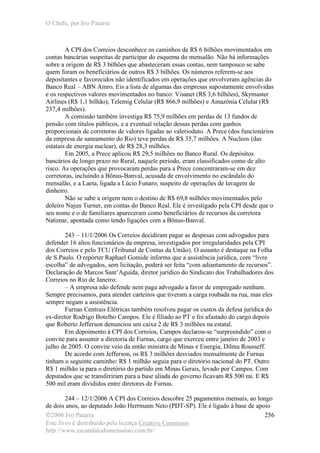 O Chefe, por Ivo Patarra
©2006 Ivo Patarra
Este livro é distribuído pela licença Creative Commons
http://www.escandalodomensalao.com.br/
256
A CPI dos Correios desconhece os caminhos de R$ 6 bilhões movimentados em
contas bancárias suspeitas de participar do esquema do mensalão. Não há informações
sobre a origem de R$ 3 bilhões que abasteceram essas contas, nem tampouco se sabe
quem foram os beneficiários de outros R$ 3 bilhões. Os números referem-se aos
depositantes e favorecidos não identificados em operações que envolveram agências do
Banco Real – ABN Amro. Eis a lista de algumas das empresas supostamente envolvidas
e os respectivos valores movimentados no banco: Visanet (R$ 3,6 bilhões), Skymaster
Airlines (R$ 1,1 bilhão), Telemig Celular (R$ 866,9 milhões) e Amazônia Celular (R$
237,4 milhões).
A comissão também investiga R$ 75,9 milhões em perdas de 13 fundos de
pensão com títulos públicos, e a eventual relação dessas perdas com ganhos
proporcionais de corretoras de valores ligadas ao valerioduto. A Prece (dos funcionários
da empresa de saneamento do Rio) teve perdas de R$ 35,7 milhões. A Nucleos (das
estatais de energia nuclear), de R$ 28,3 milhões.
Em 2005, a Prece aplicou R$ 29,5 milhões no Banco Rural. Os depósitos
bancários de longo prazo no Rural, naquele período, eram classificados como de alto
risco. As operações que provocaram perdas para a Prece concentraram-se em dez
corretoras, incluindo a Bônus-Banval, acusada de envolvimento no escândalo do
mensalão, e a Laeta, ligada a Lúcio Funaro, suspeito de operações de lavagem de
dinheiro.
Não se sabe a origem nem o destino de R$ 69,8 milhões movimentados pelo
doleiro Najun Turner, em contas do Banco Real. Ele é investigado pela CPI desde que o
seu nome e o de familiares apareceram como beneficiários de recursos da corretora
Natimar, apontada como tendo ligações com a Bônus-Banval.
243 – 11/1/2006 Os Correios decidiram pagar as despesas com advogados para
defender 16 altos funcionários da empresa, investigados por irregularidades pela CPI
dos Correios e pelo TCU (Tribunal de Contas da União). O assunto é destaque na Folha
de S.Paulo. O repórter Raphael Gomide informa que a assistência jurídica, com “livre
escolha” de advogados, sem licitação, poderá ser feita “com adiantamento de recursos”.
Declaração de Marcos Sant’Aguida, diretor jurídico do Sindicato dos Trabalhadores dos
Correios no Rio de Janeiro:
– A empresa não defende nem paga advogado a favor de empregado nenhum.
Sempre precisamos, para atender carteiros que tiveram a carga roubada na rua, mas eles
sempre negam a assistência.
Furnas Centrais Elétricas também resolveu pagar os custos da defesa jurídica do
ex-diretor Rodrigo Botelho Campos. Ele é filiado ao PT e foi afastado do cargo depois
que Roberto Jefferson denunciou um caixa 2 de R$ 3 milhões na estatal.
Em depoimento à CPI dos Correios, Campos declarou-se “surpreendido” com o
convite para assumir a diretoria de Furnas, cargo que exerceu entre janeiro de 2003 e
julho de 2005. O convite veio da então ministra de Minas e Energia, Dilma Rousseff.
De acordo com Jefferson, os R$ 3 milhões desviados mensalmente de Furnas
tinham o seguinte caminho: R$ 1 milhão seguia para o diretório nacional do PT. Outro
R$ 1 milhão ia para o diretório do partido em Minas Gerais, levado por Campos. Com
deputados que se transferiram para a base aliada do governo ficavam R$ 500 mi. E R$
500 mil eram divididos entre diretores de Furnas.
244 – 12/1/2006 A CPI dos Correios descobre 25 pagamentos mensais, ao longo
de dois anos, ao deputado João Herrmann Neto (PDT-SP). Ele é ligado à base de apoio
 