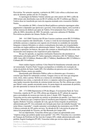 O Chefe, por Ivo Patarra
©2006 Ivo Patarra
Este livro é distribuído pela licença Creative Commons
http://www.escandalodomensalao.com.br/
259
Provisórias. No semestre seguinte, o primeiro de 2005, Lula voltou a colecionar uma
série de derrotas: perdeu oito de 19 votações.
A reportagem de Rubens Valente salienta que entre janeiro de 2003 e julho de
2004 teriam sido distribuídos mais de R$ 45 milhões dos R$ 55 milhões que Marcos
Valério disse ter transferido por meio do esquema montado com o tesoureiro Delúbio
Soares.
Em setembro de 2004, o Jornal do Brasil publicou a primeira reportagem sobre
pagamentos a deputados que apoiavam o governo. Uma semana depois, teria ocorrido a
última remessa de dinheiro por parte de Valério. O levantamento foca 18 meses, entre
julho de 2004 e dezembro de 2005. No período, o governo submeteu 62 Medidas
Provisórias ao plenário da Câmara. Perdeu 29 vezes.
248 – 16/1/2005 Técnicos da CPI dos Correios concluem serem R$ 23,9 bilhões
os recursos suspeitos não identificados. A soma é o total da movimentação bancária
atribuída a pessoas e empresas com suposto envolvimento no escândalo do mensalão.
Integram o número bilionário os valores eventualmente desviados em irregularidades
ocorridas em órgãos públicos da administração federal. Todos os R$ 23,9 bilhões dizem
respeito a operações em bancos, das quais não constam as identificações dos nomes dos
favorecidos nem tampouco dos responsáveis pelos depósitos.
Do que foi apurado, as seguintes instituições financeiras não prestaram as
informações solicitadas pela CPI: Safra (operações referentes a R$ 10,7 bilhões), Real –
ABN Amro (R$ 5,9 bilhões), Bradesco (R$ 3,7 bilhões), BankBoston (R$ 2,9 bilhões) e
Citibank (R$ 516 milhões).
Outro médico legista confirma: Celso Daniel foi brutalmente torturado antes de
ser assassinado. O perito Paulo Vasques acompanhou os trabalhos de exumação do
corpo do prefeito de Santo André (SP). Ele trabalhou em parceria com o perito Carlos
Delmonte Printes, morto em outubro.
Questionado pelo Ministério Público sobre os elementos que o levaram a
concluir que Daniel foi submetido a tortura, Vasques citou os oito tiros que atingiram
rosto, tórax, mãos e pernas. Referiu-se a marcas de coronhadas na cabeça e a
queimaduras nas costas, a expressão de terror e o espasmo cadavérico generalizado,
uma rigidez muscular decorrente de extrema tensão nervosa. Por fim, afirma que a calça
que Daniel vestia, quando encontrado morto, foi posta depois do assassinato do prefeito,
por não apresentar as marcas de tiro existentes no corpo dele.
249 – 17/1/2006 Depoimento à CPI dos Bingos. O economista Paulo de Tarso
Venceslau, expulso do PT em 1998, afirma que dirigentes do PT sabiam de esquema
para a arrecadação de recursos por meio de caixa 2, desde 1995. Naquele ano,
Venceslau enviou carta registrada em cartório ao presidente do partido, Luiz Inácio Lula
da Silva. Denunciou que a empresa Cpem (Consultoria para Empresas e Municípios),
ligada a Roberto Teixeira, compadre de Lula, agia de forma irregular em prefeituras
administradas pelo PT. Era contratada sem licitação para fazer um trabalho baseado “em
notas falsas e rasuradas”, visando aumentar a arrecadação dos municípios com ICMS.
Cobrava comissão de 20% pelos serviços. Na década de 80, Lula morou de graça em
imóvel de propriedade de Teixeira, em São Bernardo do Campo (SP).
Em seu depoimento, Venceslau afirma que a Cpem era apresentada como
“empresa amiga que poderia ajudar nosso partido”. Em 1993, Venceslau era o secretário
de Finanças da Prefeitura de São José dos Campos (SP), cidade administrada pela então
prefeita Ângela Guadagnin (PT-SP). Venceslau relata que enviou cópias da carta
 
