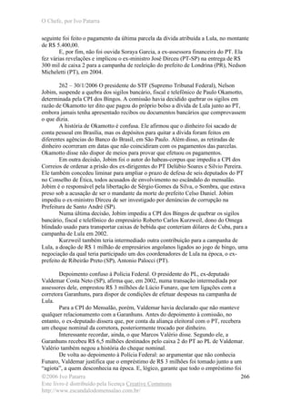 O Chefe, por Ivo Patarra
©2006 Ivo Patarra
Este livro é distribuído pela licença Creative Commons
http://www.escandalodomensalao.com.br/
266
seguinte foi feito o pagamento da última parcela da dívida atribuída a Lula, no montante
de R$ 5.400,00.
E, por fim, não foi ouvida Soraya Garcia, a ex-assessora financeira do PT. Ela
fez várias revelações e implicou o ex-ministro José Dirceu (PT-SP) na entrega de R$
300 mil de caixa 2 para a campanha de reeleição do prefeito de Londrina (PR), Nedson
Micheletti (PT), em 2004.
262 – 30/1/2006 O presidente do STF (Supremo Tribunal Federal), Nelson
Jobim, suspende a quebra dos sigilos bancário, fiscal e telefônico de Paulo Okamotto,
determinada pela CPI dos Bingos. A comissão havia decidido quebrar os sigilos em
razão de Okamotto ter dito que pagou do próprio bolso a dívida de Lula junto ao PT,
embora jamais tenha apresentado recibos ou documentos bancários que comprovassem
o que dizia.
A história de Okamotto é confusa. Ele afirmou que o dinheiro foi sacado de
conta pessoal em Brasília, mas os depósitos para quitar a dívida foram feitos em
diferentes agências do Banco do Brasil, em São Paulo. Além disso, as retiradas de
dinheiro ocorreram em datas que não coincidiram com os pagamentos das parcelas.
Okamotto disse não dispor de meios para provar que efetuou os pagamentos.
Em outra decisão, Jobim foi o autor do habeas-corpus que impediu a CPI dos
Correios de ordenar a prisão dos ex-dirigentes do PT Delúbio Soares e Silvio Pereira.
Ele também concedeu liminar para ampliar o prazo de defesa de seis deputados do PT
no Conselho de Ética, todos acusados de envolvimento no escândalo do mensalão.
Jobim é o responsável pela libertação de Sérgio Gomes da Silva, o Sombra, que estava
preso sob a acusação de ser o mandante da morte do prefeito Celso Daniel. Jobim
impediu o ex-ministro Dirceu de ser investigado por denúncias de corrupção na
Prefeitura de Santo André (SP).
Numa última decisão, Jobim impediu a CPI dos Bingos de quebrar os sigilos
bancário, fiscal e telefônico do empresário Roberto Carlos Kurzweil, dono do Omega
blindado usado para transportar caixas de bebida que conteriam dólares de Cuba, para a
campanha de Lula em 2002.
Kurzweil também teria intermediado outra contribuição para a campanha de
Lula, a doação de R$ 1 milhão de empresários angolanos ligados ao jogo de bingo, uma
negociação da qual teria participado um dos coordenadores de Lula na época, o ex-
prefeito de Ribeirão Preto (SP), Antonio Palocci (PT).
Depoimento confuso à Polícia Federal. O presidente do PL, ex-deputado
Valdemar Costa Neto (SP), afirma que, em 2002, numa transação intermediada por
assessores dele, emprestou R$ 3 milhões de Lúcio Funaro, que tem ligações com a
corretora Garanhuns, para dispor de condições de efetuar despesas na campanha de
Lula.
Para a CPI do Mensalão, porém, Valdemar havia declarado que não manteve
qualquer relacionamento com a Garanhuns. Antes do depoimento à comissão, no
entanto, o ex-deputado dissera que, por conta da aliança eleitoral com o PT, recebera
um cheque nominal da corretora, posteriormente trocado por dinheiro.
Interessante recordar, ainda, o que Marcos Valério disse. Segundo ele, a
Garanhuns recebeu R$ 6,5 milhões destinados pelo caixa 2 do PT ao PL de Valdemar.
Valério também negou a história do cheque nominal.
De volta ao depoimento à Polícia Federal: ao argumentar que não conhecia
Funaro, Valdemar justifica que o empréstimo de R$ 3 milhões foi tomado junto a um
“agiota”, a quem desconhecia na época. E, lógico, garante que todo o empréstimo foi
 
