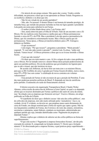 O Chefe, por Ivo Patarra
©2006 Ivo Patarra
Este livro é distribuído pela licença Creative Commons
http://www.escandalodomensalao.com.br/
268
– Foi através de um amigo comum. Não quero dar o nome. Vendo a minha
dificuldade, me procurou e disse que ia me apresentar ao Dimas Toledo. Perguntou se
eu receberia o dinheiro e eu disse que sim.
– Não foi em virtude de um acordo partidário?
– Não, não. Foi pessoal. O doutor Dimas é um homem de tamanho prestígio, de
tamanha força, que metade das pessoas incluídas na lista me ligou quando o presidente
Lula pediu um nome para substituí-lo em Furnas.
– O senhor já tinha falado desse caixa 2 em Furnas, não?
– Sim, numa entrevista para a Folha de S.Paulo. Falei de um encontro com o Zé
Dirceu. Ele me explicou como funcionava e pediu para que o Dimas permanecesse
fazendo o caixa do PT e do PTB. Mas o presidente Lula não queria a permanência do
Dimas, que ele considerava extremamente tucano. Mas o Dirceu queria que ele
permanecesse. Nessa época, o Dimas já transferia dinheiro para o PT. Entregava
dinheiro ao Delúbio.
– O que aconteceu?
– Lula reagiu. “Por que recuou?”, perguntou o presidente. “Muita pressão”,
respondi. “E você não sabe resistir à pressão?”, insistiu Lula. Eu disse, “então está
fechado. Vamos trocar”. O Dirceu protestou e disse que se eu tivesse insistido o Dimas
ficaria.
– E por que não insistiu?
– Eu disse que era ruim manter o cara. Aí foi a origem de todo o meu problema
com o Dirceu. Por ter tentado remover o doutor Dimas dessa posição poderosíssima de
apoio aos partidos políticos. Ele era tão poderoso que governadores me ligaram para
que eu não o tirasse, que não insistisse na troca.
De acordo com Jefferson, ele havia feito um trato com o ex-ministro Dirceu,
para que os R$ 4 milhões de caixa 2 gerados por Furnas fossem divididos, meio a meio,
entre PT e PTB. Isso sem contar “a celebração de novos contratos em volumes
vultosíssimos”:
– Essa posição de Furnas só não era maior do que a posição da Petrobrás. É uma
das mais poderosas posições políticas do Brasil. É disputada em luta de carnificina
pelos partidos. Exatamente em razão do financiamento eleitoral.
O diretor-executivo da organização Transparência Brasil, Cláudio Weber
Abramo, critica trecho da entrevista de Jefferson a Carta Capital, no qual o ex-deputado
afirma que os recursos destinados por Furnas a políticos não saem do caixa da estatal,
mas “da relação com as empresas que fornecem serviços”. Escreve Abramo, em artigo
publicado na Folha de S.Paulo:
“O expediente de dizer que o dinheiro escuso ‘não saiu dos cofres públicos’, mas
do cofre-dois de empresas, tem sido muito utilizado pelos ‘mensaleiros’. Isso é, na
verdade, trivial. É evidente, ou deveria ser, que propinas nunca saem diretamente do
caixa do Estado, em cheque nominal para o bolso do sujeito que capta a grana. Não há
nos lançamentos contábeis de Furnas, dos Correios e do resto das estatais, ministérios,
secretarias e autarquias, sejam federais, estaduais ou municipais, administradas por
qualquer partido que seja, entradas identificadas como ‘Pagamento de propina ao
deputado Fulano’.”
Abramo explica que o dinheiro do suborno sai dos cofres públicos na forma de
superfaturamento:
“O que está escrito é ‘Pagamento à empresa fornecedora Sicrana’, devido pela
execução do contrato X, conquistado na licitação número Y. Ocorre que a licitação
número Y foi direcionada para a empresa Sicrana, a qual praticou preço superfaturado –
 